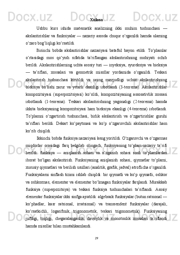 Xulosa
Ushbu   kurs   ishida   matematik   analizning   ikki   muhim   tushunchasi   —
akslantirishlar va funksiyalar — nazariy asosda chuqur o‘rganildi hamda ularning
o‘zaro bog‘liqligi ko‘rsatildi.
Birinchi   bobda   akslantirishlar   nazariyasi   batafsil   bayon   etildi.   To‘plamlar
o‘rtasidagi   mos   qo‘yish   sifatida   ta’riflangan   akslantirishning   mohiyati   ochib
berildi. Akslantirishlarning uchta asosiy  turi  — inyeksiya, syureksiya  va bieksiya
—   ta’riflari,   xossalari   va   geometrik   misollar   yordamida   o‘rganildi.   Teskari
akslantirish   tushunchasi   kiritildi   va   uning   mavjudligi   uchun   akslantirishning
bieksiya   bo‘lishi   zarur   va   yetarli   ekanligi   isbotlandi   (3-teorema).   Akslantirishlar
kompozitsiyasi   (superpozitsiyasi)   ko‘rildi,   kompozitsiyaning   assosativlik   xossasi
isbotlandi   (1-teorema).   Teskari   akslantirishning   yagonaligi   (2-teorema)   hamda
ikkita   bieksiyaning   kompozitsiyasi   ham   bieksiya   ekanligi   (4-teorema)   isbotlandi.
To‘plamni   o‘zgartirish   tushunchasi,   birlik   akslantirish   va   o‘zgartirishlar   guruhi
ta’riflari   berildi.   Dekart   ko‘paytmasi   va   ko‘p   o‘zgaruvchili   akslantirishlar   ham
ko‘rib chiqildi.
Ikkinchi bobda funksiya nazariyasi keng yoritildi. O‘zgaruvchi va o‘zgarmas
miqdorlar   orasidagi   farq   belgilab   olingach,   funksiyaning   to‘plam-nazariy   ta’rifi
berildi:   funksiya   —   aniqlanish   sohasi   va   o‘zgarish   sohasi   sonli   to‘plamlardan
iborat   bo‘lgan   akslantirish.   Funksiyaning   aniqlanish   sohasi,   qiymatlar   to‘plami,
xususiy qiymatlari va berilish usullari (analitik, grafik, jadval) atroflicha o‘rganildi.
Funksiyalarni sinflash tizimi ishlab chiqildi: bir qiymatli va ko‘p qiymatli, oshkor
va oshkormas, elementar va elementar bo‘lmagan funksiyalar farqlandi. Murakkab
funksiya   (superpozitsiya)   va   teskari   funksiya   tushunchalari   ta’riflandi.   Asosiy
elementar funksiyalar ikki sinfga ajratildi: algebraik funksiyalar (butun ratsional —
ko‘phadlar,   kasr   ratsional,   irratsional)   va   transsendent   funksiyalar   (darajali,
ko‘rsatkichli,   logarifmik,   trigonometrik,   teskari   trigonometrik).   Funksiyaning
juftligi,   toqligi,   chegaralanganlik,   davriylik   va   monotonlik   xossalari   ta’riflandi
hamda misollar bilan mustahkamlandi.
29 