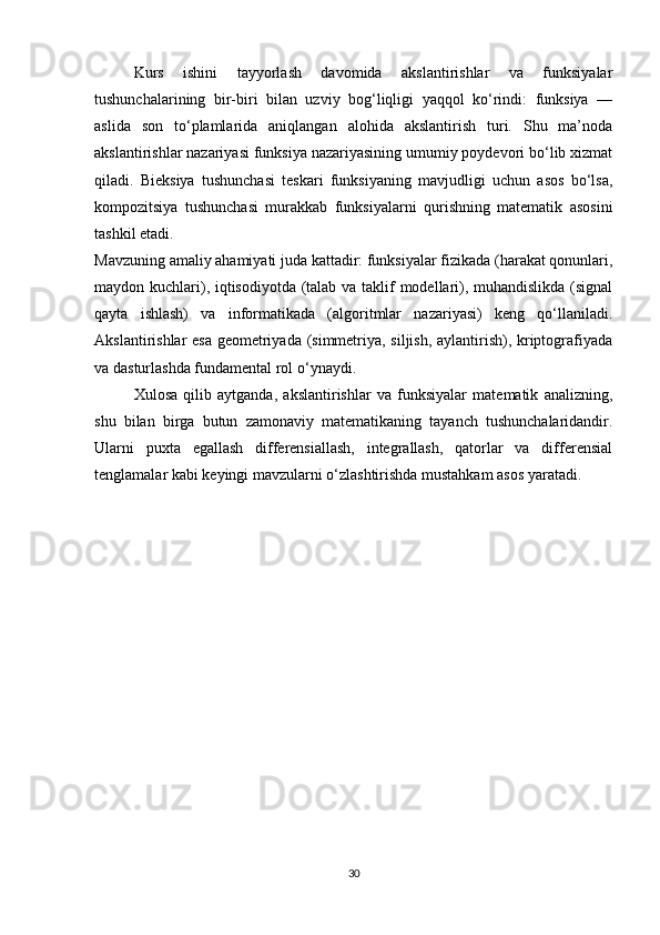 Kurs   ishini   tayyorlash   davomida   akslantirishlar   va   funksiyalar
tushunchalarining   bir-biri   bilan   uzviy   bog‘liqligi   yaqqol   ko‘rindi:   funksiya   —
aslida   son   to‘plamlarida   aniqlangan   alohida   akslantirish   turi.   Shu   ma’noda
akslantirishlar nazariyasi funksiya nazariyasining umumiy poydevori bo‘lib xizmat
qiladi.   Bieksiya   tushunchasi   teskari   funksiyaning   mavjudligi   uchun   asos   bo‘lsa,
kompozitsiya   tushunchasi   murakkab   funksiyalarni   qurishning   matematik   asosini
tashkil etadi.
Mavzuning amaliy ahamiyati juda kattadir: funksiyalar fizikada (harakat qonunlari,
maydon kuchlari), iqtisodiyotda (talab va taklif modellari), muhandislikda (signal
qayta   ishlash)   va   informatikada   (algoritmlar   nazariyasi)   keng   qo‘llaniladi.
Akslantirishlar esa geometriyada (simmetriya, siljish, aylantirish), kriptografiyada
va dasturlashda fundamental rol o‘ynaydi.
Xulosa   qilib   aytganda,   akslantirishlar   va   funksiyalar   matematik   analizning,
shu   bilan   birga   butun   zamonaviy   matematikaning   tayanch   tushunchalaridandir.
Ularni   puxta   egallash   differensiallash,   integrallash,   qatorlar   va   differensial
tenglamalar kabi keyingi mavzularni o‘zlashtirishda mustahkam asos yaratadi.
30 