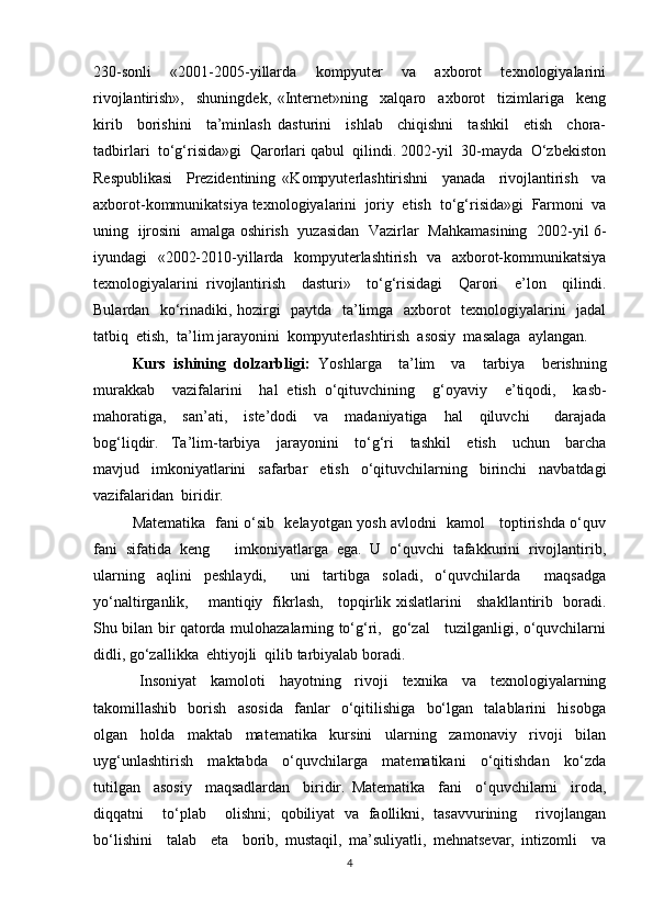 230-sonli     «2001-2005-yillarda     kompyuter     va     axborot     texnologiyalarini
rivojlantirish»,     shuningdek,   «Internet»ning     xalqaro     axborot     tizimlariga     keng
kirib     borishini     ta’minlash   dasturini     ishlab     chiqishni     tashkil     etish     chora-
tadbirlari  to‘g‘risida»gi  Qarorlari qabul  qilindi. 2002-yil  30-mayda  O‘zbekiston
Respublikasi     Prezidentining   «Kompyuterlashtirishni     yanada     rivojlantirish     va
axborot-kommunikatsiya texnologiyalarini  joriy  etish    to‘g‘risida»gi  Farmoni  va
uning   ijrosini   amalga oshirish   yuzasidan   Vazirlar   Mahkamasining   2002-yil 6-
iyundagi   «2002-2010-yillarda   kompyuterlashtirish   va   axborot-kommunikatsiya
texnologiyalarini   rivojlantirish     dasturi»     to‘g‘risidagi     Qarori     e’lon     qilindi.
Bulardan   ko‘rinadiki, hozirgi   paytda   ta’limga   axborot   texnologiyalarini   jadal
tatbiq  etish,  ta’lim jarayonini  kompyuterlashtirish  asosiy  masalaga  aylangan.
Kurs   ishining   dolzarbligi:   Yoshlarga     ta’lim     va     tarbiya     berishning
murakkab     vazifalarini     hal   etish   o‘qituvchining     g‘oyaviy     e ’ tiqodi,     kasb-
mahoratiga,     san’ati,     iste’dodi     va     madaniyatiga     hal     qiluvchi       darajada
bog‘liqdir. Ta’lim-tarbiya     jarayonini     to‘g‘ri     tashkil     etish     uchun     barcha
mavjud     imkoniyatlarini     safarbar     etish     o‘qituvchilarning     birinchi     navbatdagi
vazifalaridan    biridir.
Matematika   fani o‘sib   kelayotgan yosh avlodni   kamol     toptirishda o‘quv
fani   sifatida   keng       imkoniyatlarga   ega.   U   o‘quvchi   tafakkurini   rivojlantirib,
ularning   aqlini   peshlaydi,     uni   tartibga   soladi,   o‘quvchilarda     maqsadga
yo‘naltirganlik,       mantiqiy   fikrlash,     topqirlik xislatlarini     shakllantirib   boradi.
Shu bilan bir qatorda mulohazalarning to‘g‘ri,   go‘zal     tuzilganligi, o‘quvchilarni
didli, go‘zallikka  ehtiyojli  qilib tarbiyalab boradi.
  Insoniyat     kamoloti     hayotning     rivoji     texnika     va     texnologiyalarning
takomillashib     borish     asosida     fanlar     o‘qitilishiga     bo‘lgan     talablarini     hisobga
olgan     holda     maktab     matematika     kursini     ularning     zamonaviy     rivoji     bilan
uyg‘unlashtirish     maktabda     o‘quvchilarga     matematikani     o‘qitishdan     ko‘zda
tutilgan     asosiy     maqsadlardan     biridir.   Matematika     fani     o‘quvchilarni     iroda,
diqqatni     to‘plab     olishni;   qobiliyat   va   faollikni,   tasavvurining     rivojlangan
bo‘lishini     talab     eta     borib,   mustaqil,   ma’suliyatli,   mehnatsevar,   intizomli     va
4 