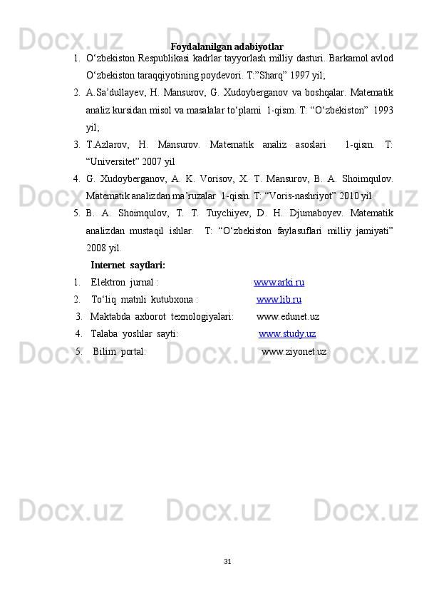Foydalanilgan adabiyotlar
1. O‘zbekiston Respublikasi  kadrlar tayyorlash milliy dasturi. Barkamol avlod
O‘zbekiston taraqqiyotining poydevori. T:”Sharq” 1997 yil;
2. A.Sa’dullayev,   H.   Mansurov,   G.   Xudoyberganov   va   boshqalar.   Matematik
analiz kursidan misol va masalalar to‘plami  1-qism. T: “O‘zbekiston”  1993
yil;
3. T.Azlarov,   H.   Mansurov.   Matematik   analiz   asoslari     1-qism.   T:
“Universitet” 2007 yil
4. G.   Xudoyberganov,   A.   K.   Vorisov,   X.   T.   Mansurov,   B.   A.   Shoimqulov.
Matematik analizdan ma’ruzalar  1-qism. T: “Voris-nashriyot” 2010 yil
5. B.   A.   Shoimqulov,   T.   T.   Tuychiyev,   D.   H.   Djumaboyev.   Matematik
analizdan   mustaqil   ishlar.     T:   “O‘zbekiston   faylasuflari   milliy   jamiyati”
2008 yil.
Internet  saytlari:
1.   Elektron  jurnal :                                       www.arki.ru
2.    To‘liq  matnli  kutubxona :                        www.lib.ru
      3.   Maktabda  axborot  texnologiyalari:         www.edunet.uz
      4.   Talaba  yoshlar  sayti:                                 www.study.uz      
      5.    Bilim  portal:                                              www.ziyonet.uz
31 
