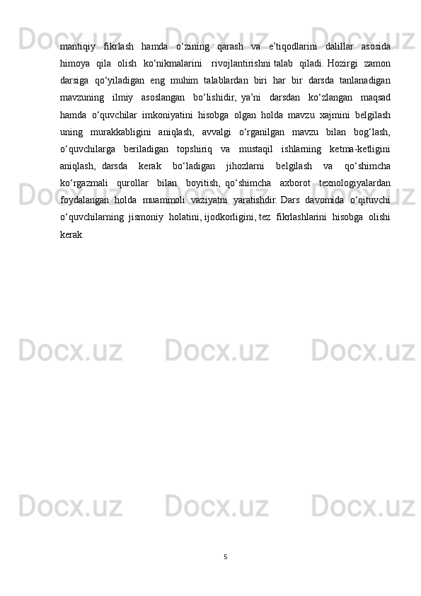 mantiqiy     fikrlash     hamda     o‘zining     qarash     va     e’tiqodlarini     dalillar     asosida
himoya   qila   olish   ko‘nikmalarini     rivojlantirishni talab   qiladi. Hozirgi   zamon
darsiga  qo‘yiladigan  eng  muhim  talablardan  biri  har  bir  darsda  tanlanadigan
mavzuning     ilmiy     asoslangan     bo‘lishidir,   ya’ni     darsdan     ko‘zlangan     maqsad
hamda  o‘quvchilar  imkoniyatini  hisobga  olgan  holda  mavzu  xajmini  belgilash
uning     murakkabligini     aniqlash,     avvalgi     o‘rganilgan     mavzu     bilan     bog‘lash,
o‘quvchilarga     beriladigan     topshiriq     va     mustaqil     ishlarning     ketma-ketligini
aniqlash,   darsda     kerak     bo‘ladigan     jihozlarni     belgilash     va     qo‘shimcha
ko‘rgazmali     qurollar     bilan     boyitish,   qo‘shimcha     axborot     texnologiyalardan
foydalangan  holda  muammoli  vaziyatni  yaratishdir. Dars  davomida  o‘qituvchi
o‘quvchilarning  jismoniy  holatini, ijodkorligini, tez  fikrlashlarini  hisobga  olishi
kerak. 
5 