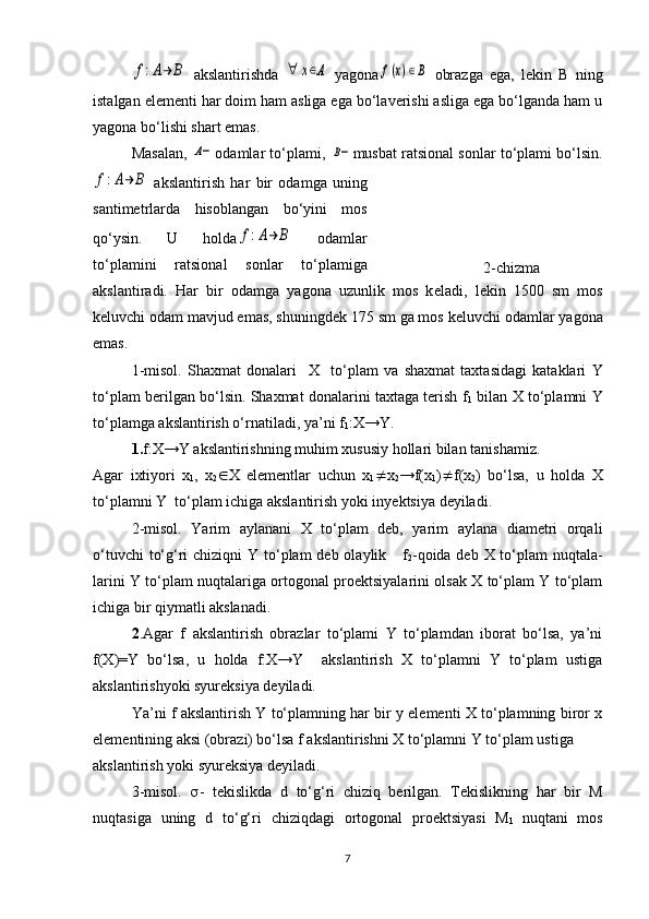 f:A→	B  akslantirishda  	∀	x∈Α   yagona	f(x)∈B   obrazga   ega,   lеkin   B   ning
istalgan elеmеnti har doim ham asliga ega bo‘lavеrishi asliga ega bo‘lganda ham u
yagona bo‘lishi shart emas.
Masalan,  	
Α− odamlar to‘plami, 	Β− musbat ratsional sonlar to‘plami bo‘lsin.	
f:A→	B
  akslantirish   har   bir   odamga   uning
santimеtrlarda   hisoblangan   bo‘yini   mos
qo‘ysin.   U   holda	
f:A→	B   odamlar
to‘plamini   ratsional   sonlar   to‘plamiga
akslantiradi.   Har   bir   odamga   yagona   uzunlik   mos   k е ladi,   l е kin   1500   sm   mos
k е luvchi odam mavjud emas, shuningd е k 175 sm ga mos k е luvchi odamlar yagona
emas. 
1-misol.   Shaxmat   donalari     X     t o‘ plam   va   shaxmat   taxtasidagi   kataklari   Y
to‘plam berilgan bo‘lsin. Shaxmat donalarini taxtaga terish   f
1  bilan   X  to‘plamni   Y
to‘plamga akslantirish o‘rnatiladi,   ya’ni  f
1 : X →Y .
1. f :X→ Y  akslantirishning muhim xususiy hollari bilan   tanishamiz.
Agar   ixtiyori   x
1 ,   x
2  X   elementlar   uchun   x
1  x
2 → f ( x
1 )  f (x
2 )   bo‘lsa,   u   ho l da   X
to‘plamni  Y     to‘plam ichiga akslantirish yoki in y ektsiya  deyiladi.
2-misol.   Yarim   aylanani   X   to‘plam   deb,   yarim   aylana   diametri   orqali
o‘tuvchi  to‘g‘ri  chiziqni  Y to‘plam deb olaylik     f
2 -qoida deb X to‘plam nuqtala-
larini Y to‘plam nuqtalariga ortogonal proektsiyalarini olsak X to‘plam Y to‘plam
ichiga bir qiymatli akslanadi.  
2 .Agar   f   akslantirish   obrazlar   to‘plami   Y   to‘plamdan   iborat   bo‘lsa,   ya’ni
f(X)=Y   bo‘lsa,   u   holda   f:X→Y     akslantirish   X   to‘plamni   Y   to‘plam   ustiga
akslantirishyoki syureksiya deyiladi.
Ya’ni f akslantirish Y to‘plamning har bir y elementi X to‘plamning biror x
elementining aksi (obrazi) bo‘lsa f akslantirishni X to‘plamni Y to‘plam ustiga 
akslantirish yoki syureksiya deyiladi.
3-misol.    -   tekislikda   d   to‘g‘ri   chiziq   berilgan.   Tekislikning   har   bir   M
nuqtasiga   uning   d   to‘g‘ri   chiziqdagi   ortogonal   proektsiyasi   M
1   nuqtani   mos
7 2-chizma 