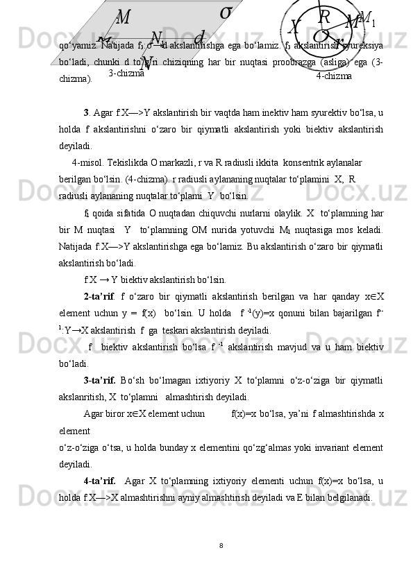 O
R	
r	
M	1	M	
X4-chizma . .
.	
M
1	M	
N	
1	N	d	

3-chizma ..
..
qo‘yamiz. Natijada f
3 :  →d akslantirishga ega bo‘lamiz. f
3   akslantirish syureksiya
bo‘ladi,   chunki   d   to‘g‘ri   chiziqning   har   bir   nuqtasi   proobrazga   (asliga)   ega   (3-
chizma).
3 . Agar f:X—>Y akslantirish bir vaqtda ham inektiv ham syurektiv bo‘lsa, u
holda   f   akslantirishni   o‘zaro   bir   qiymatli   akslantirish   yoki   biektiv   akslantirish
deyiladi.
4-misol. Tekislikda  O  markazli,  r  va  R  radiusli ikkita   k onsentrik   aylanalar 
berilgan  bo‘lsin . ( 4 -chizma). r radiusli aylananing nuqtalar to‘plamini    X,    R    
radiusli aylananing nuqtalar to‘plami   Y     bo‘lsin.  
f
1   qoida sifatida   O   nuqtadan chiquvchi  nurlarni  olaylik. X     to‘plamning har
bir   M   nuqtasi     Y     to‘plamning   OM   nurida   yotuvchi   M
1   nuqtasiga   mos   keladi.
Natijada f:X—>Y akslantirishga ega bo‘lamiz. Bu akslantirish o‘zaro bir qiymatli
akslantirish bo‘ladi.
f : X  →  Y  biektiv akslantirish bo‘lsin.
2 -ta’rif .   f   o‘zaro   bir   qiymatli   akslantirish   berilgan   va   h a r   q anday   x  X
element   uchun   y   =   f( x)     bo‘ls in .   U   holda     f   -1
(y)=x   qonuni   bilan   bajarilgan   f --
1
:Y→X akslantirish    f    ga    teskari akslantirish deyiladi.
  f     biektiv   akslantirish   bo‘l s a   f   -1
  akslantirish   mavjud   va   u   ham   biektiv
bo‘ladi.
3-ta’rif.   Bo‘sh   bo‘lmagan   ixtiyoriy   X   to‘plamni   o‘z-o‘ziga   bir   qiymatli
akslanritish, X  to‘plamni   almashtirish deyiladi.
Agar biror  x  X  element uchun  f(x)=x   bo‘lsa, ya’ni  f almashtirishda x
element 
o‘z-o‘ziga o‘tsa, u holda bunday x elementini qo‘zg‘almas yoki invariant element
deyiladi.
4-ta’rif .     Agar   X   to‘plamning   ixtiyoriy   elementi   uchun   f(x)=x   bo‘lsa,   u
holda f:X—>X almashtirishni ayniy almashtirish deyiladi va E bilan belgilanadi.
8 