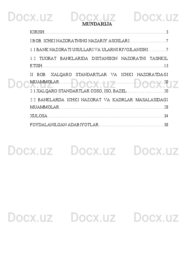 MUNDARIJA
KIRISH .................................................................................................................. 3
I BOB. ICHKI NAZORATNING NAZARIY ASOSLARI .................................. 7
1.1 BANK NAZORATI USULLARI VA ULARNI RIVOJLANISHI. ............... 7
1.2   TIJORAT   BANKLARIDA   DISTANSION   NAZORATNI   TASHKIL
ETISH. ................................................................................................................. 13
II   BOB.   XALQARO   STANDARTLAR   VA   ICHKI   NAZORATDAGI
MUAMMOLAR .................................................................................................. 20
2.1 XALQARO STANDARTLAR COSO, ISO, BAZEL .................................. 20
2.2   BANKLARDA   ICHKI   NAZORAT   VA   KADRLAR   MASALASIDAGI
MUAMMOLAR. ................................................................................................. 28
XULOSA ............................................................................................................. 34
FOYDALANILGAN ADABIYOTLAR ............................................................. 38 