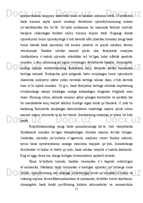 qiziquvchilarni   haqqoniy  axborotlar  bilan  ta’minlash  imkonini   berdi.  O‘zbekiston
bank   tizimini   qayta   qurish   mustaqil   davlatimiz   iqtisodiytizimining   muhim
yo‘nalishlaridan   biri   bo‘ldi.   Xo‘jalik   mexanizmi   bir   maromda   faoliyat   yuritishi
barqaror   ishlaydigan   banklar   milliy   tizimini   taqozo   etadi.   Bugungi   kunda
iqtisodiyotni bozor iqtisodiyotiga o‘tish davrida sifat jihatidan butunlay yangi bank
tizimi   hamda   bank   nazoratini   tub   asosini   yaratish   va   qurish   uzluksiz   davom
ettirilmoqda.   Banklar   ustidan   nazorat   qilish,   ular   faoliyatida   muayyan
cheklashlarni   o‘rnatish   iqtisodiy   erkinlikka   zid   bo‘lgan   holat   sifatida   qaralishi
mumkin.   Lekin   jahonning   ko‘pgina   rivojlangan   davlatlarida   banklar,   shuningdek,
boshqa   moliya   tashkilotlarining   faoliyatlari   ko‘p   darajada   davlat   tomonidan
tartibga   solinadi.   Boshqacha   qilib   aytganda,   hatto   rivojlangan   bozor   iqtisodiyoti
sharoitida   moliyaviy   sektor   jiddiy   ravishda   tartibga   solinar   ekan,   o‘tish   davrida
buni   to‘la   oqlash   mumkin.   To‘g‘ri,   bank   faoliyatini   tartibga   solishda   raqobatning
rivojlanishiga   xalaqit   beradigan   omilga   aylanadigan   chegarani   belgilash   oson
emas. Shuning uchun, jahonda umumiy qabul  qilingan tamoyillar  va qoidalar  har
bir  mamlakatda aniq vaziyat  tahlilini hisobga olgan holda qo‘llaniladi. U yoki bu
bankning   faoliyatida   aniqlangan   kamchiliklarni   tuzatishga   majbur   qilish   uchun
nazorat organi ixtiyorida ta’sir ko‘rsatish choralarining muayyan to‘plami bo‘lishi
kerak.
Respublikamizdagi   yangi   bank   qonunlarimizga   ko‘ra,   turli   vaziyatlarda
foydalanish   mumkin   bo‘lgan   tabaqalashgan   choralar   majmui   ko‘zda   tutilgan.
Jumladan,   iqtisodiy   me’yorlarni   o‘zgartirish,   majburiy   rezerv   fondini   oshirish,
ayrim   bank   operatsiyalarini   amalga   oshirishni   taqiqlab   qo‘yish,   hissadorlarga
dividendlar   to‘lashni   to‘xtatib   qo‘yish,   bank   ustidan   vasiylik   o‘rnatish   kabilardir.
Eng so‘nggi chora esa, ularga berilgan litsenziyalarni qaytarib olishdir.
Shuni   ta’kidlash   lozimki,   banklar   tomonidan   o‘z   kapitali   yetarliligini
ta’minlanishi,   Markaziy   bank   tomonidan   o‘rnatilgan   iqtisodiy   me’yorlarga   rioya
etilishi, iqtisodiyotning real sohasiga yo‘naltirilgan kredit qo‘yilmalari o‘sishini va
riskning oqilona diversifikatsiyalanishini ta’minlanishi, kreditlar berish shartlarini,
shuningdek,   bank   kredit   portfelining   holatini   aktsiyadorlar   va   omonatchilar
11 