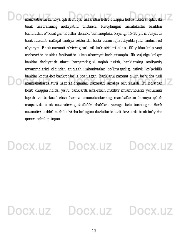 manfaatlarini himoya qilish nuqtai nazaridan kelib chiqqan holda nazorat qilinishi
bank   nazoratining   mohiyatini   bildiradi.   Rivojlangan   mamlakatlar   banklari
tomonidan o‘tkazilgan tahlillar shuniko‘rsatmoqdaki, keyingi 15-20 yil mobaynida
bank nazorati nafaqat moliya sektorida, balki  butun iqtisodiyotda juda muhim  rol
o‘ynaydi. Bank nazorati o‘zining turli xil ko‘rinishlari bilan 100 yildan ko‘p vaqt
mobaynida  banklar   faoliyatida   ulkan   ahamiyat   kasb   etmoqda.  Ilk  vujudga   kelgan
banklar   faoliyatida   ularni   barqarorligini   saqlab   turish,   banklarning   moliyaviy
muammolarini   oldindan   aniqlash   imkoniyatlari   bo‘lmaganligi   tufayli   ko‘pchilik
banklar ketma-ket bankrot bo‘la boshlagan. Banklarni nazorat qilish bo‘yicha turli
mamlakatlarda   turli   nazorat   organlari   nazoratni   amalga   oshirishadi.   Bu   holatdan
kelib   chiqqan   holda,   ya’ni   banklarda   asta-sekin   mazkur   muammolarni   yechimini
topish   va   bartaraf   etish   hamda   omonatchilarning   manfaatlarini   himoya   qilish
maqsadida   bank   nazoratining   dastlabki   shakllari   yuzaga   kela   boshlagan.   Bank
nazoratini tashkil etish bo‘yicha ko‘pgina davlatlarda turli davrlarda bank bo‘yicha
qonun qabul qilingan.
12 