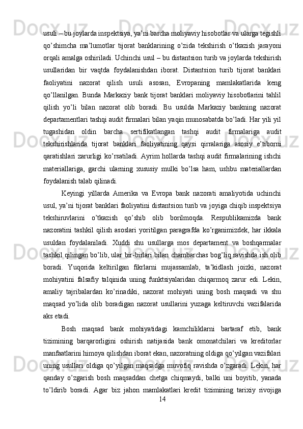 usuli – bu joylarda inspektsiya, ya’ni barcha moliyaviy hisobotlar va ularga tegishli
qo’shimcha   ma’lumotlar   tijorat   banklarining   o’zida   tekshirish   o’tkazish   jarayoni
orqali amalga oshiriladi. Uchinchi usul – bu distantsion turib va joylarda tekshirish
usullaridan   bir   vaqtda   foydalanishdan   iborat.   Distantsion   turib   tijorat   banklari
faoliyatini   nazorat   qilish   usuli   asosan,   Evropaning   mamlakatlarida   keng
qo’llanilgan.   Bunda   Markaziy   bank   tijorat   banklari   moliyaviy   hisobotlarini   tahlil
qilish   yo’li   bilan   nazorat   olib   boradi.   Bu   usulda   Markaziy   bankning   nazorat
departamentlari tashqi audit firmalari bilan yaqin munosabatda bo’ladi. Har yili yil
tugashidan   oldin   barcha   sertifikatlangan   tashqi   audit   firmalariga   audit
tekshirishlarida   tijorat   banklari   faoliyatining   qaysi   qirralariga   asosiy   e’tiborni
qaratishlari zarurligi  ko’rsatiladi. Ayrim hollarda tashqi  audit  firmalarining ishchi
materiallariga,   garchi   ularning   xususiy   mulki   bo’lsa   ham,   ushbu   materiallardan
foydalanish talab qilinadi. 
Keyingi   yillarda   Amerika   va   Evropa   bank   nazorati   amaliyotida   uchinchi
usul, ya’ni tijorat banklari faoliyatini distantsion turib va joyiga chiqib inspektsiya
tekshiruvlarini   o’tkazish   qo’shib   olib   borilmoqda.   Respublikamizda   bank
nazoratini   tashkil   qilish   asoslari   yoritilgan   paragrafda   ko’rganimizdek,   har   ikkala
usuldan   foydalaniladi.   Xuddi   shu   usullarga   mos   departament   va   boshqarmalar
tashkil qilingan bo’lib, ular bir-birlari bilan chambarchas bog’liq ravishda ish olib
boradi.   Yuqorida   keltirilgan   fikrlarni   mujassamlab,   ta’kidlash   joizki,   nazorat
mohiyatini   falsafiy   talqinida   uning   funktsiyalaridan   chiqarmoq   zarur   edi.   Lekin,
amaliy   tajribalardan   ko’rinadiki,   nazorat   mohiyati   uning   bosh   maqsadi   va   shu
maqsad   yo’lida   olib   boradigan   nazorat   usullarini   yuzaga   keltiruvchi   vazifalarida
aks etadi. 
Bosh   maqsad   bank   mohiyatidagi   kamchiliklarni   bartaraf   etib,   bank
tizimining   barqarorligini   oshirish   natijasida   bank   omonatchilari   va   kreditorlar
manfaatlarini himoya qilishdan iborat ekan, nazoratning oldiga qo’yilgan vazifalari
uning usullari  oldiga qo’yilgan maqsadga  muvofiq ravishda o’zgaradi. Lekin, har
qanday   o’zgarish   bosh   maqsaddan   chetga   chiqmaydi,   balki   uni   boyitib,   yanada
to’ldirib   boradi.   Agar   biz   jahon   mamlakatlari   kredit   tizimining   tarixiy   rivojiga
14 