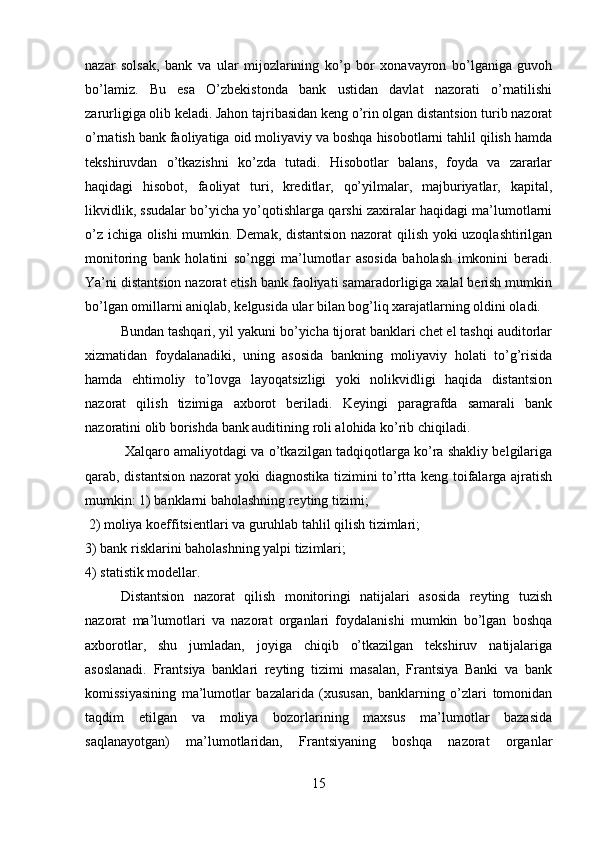 nazar   solsak,   bank   va   ular   mijozlarining   ko’p   bor   xonavayron   bo’lganiga   guvoh
bo’lamiz.   Bu   esa   O’zbekistonda   bank   ustidan   davlat   nazorati   o’rnatilishi
zarurligiga olib keladi. Jahon tajribasidan keng o’rin olgan distantsion turib nazorat
o’rnatish bank faoliyatiga oid moliyaviy va boshqa hisobotlarni tahlil qilish hamda
tekshiruvdan   o’tkazishni   ko’zda   tutadi.   Hisobotlar   balans,   foyda   va   zararlar
haqidagi   hisobot,   faoliyat   turi,   kreditlar,   qo’yilmalar,   majburiyatlar,   kapital,
likvidlik, ssudalar bo’yicha yo’qotishlarga qarshi zaxiralar haqidagi ma’lumotlarni
o’z ichiga olishi mumkin. Demak, distantsion nazorat qilish yoki uzoqlashtirilgan
monitoring   bank   holatini   so’nggi   ma’lumotlar   asosida   baholash   imkonini   beradi.
Ya’ni distantsion nazorat etish bank faoliyati samaradorligiga xalal berish mumkin
bo’lgan omillarni aniqlab, kelgusida ular bilan bog’liq xarajatlarning oldini oladi. 
Bundan tashqari, yil yakuni bo’yicha tijorat banklari chet el tashqi auditorlar
xizmatidan   foydalanadiki,   uning   asosida   bankning   moliyaviy   holati   to’g’risida
hamda   ehtimoliy   to’lovga   layoqatsizligi   yoki   nolikvidligi   haqida   distantsion
nazorat   qilish   tizimiga   axborot   beriladi.   Keyingi   paragrafda   samarali   bank
nazoratini olib borishda bank auditining roli alohida ko’rib chiqiladi.
 Xalqaro amaliyotdagi va o’tkazilgan tadqiqotlarga ko’ra shakliy belgilariga
qarab, distantsion nazorat yoki diagnostika tizimini to’rtta keng toifalarga ajratish
mumkin: 1) banklarni baholashning reyting tizimi;
 2) moliya koeffitsientlari va guruhlab tahlil qilish tizimlari; 
3) bank risklarini baholashning yalpi tizimlari; 
4) statistik modellar. 
Distantsion   nazorat   qilish   monitoringi   natijalari   asosida   reyting   tuzish
nazorat   ma’lumotlari   va   nazorat   organlari   foydalanishi   mumkin   bo’lgan   boshqa
axborotlar,   shu   jumladan,   joyiga   chiqib   o’tkazilgan   tekshiruv   natijalariga
asoslanadi.   Frantsiya   banklari   reyting   tizimi   masalan,   Frantsiya   Banki   va   bank
komissiyasining   ma’lumotlar   bazalarida   (xususan,   banklarning   o’zlari   tomonidan
taqdim   etilgan   va   moliya   bozorlarining   maxsus   ma’lumotlar   bazasida
saqlanayotgan)   ma’lumotlaridan,   Frantsiyaning   boshqa   nazorat   organlar
15 