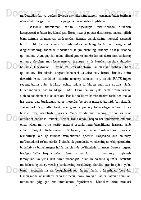 ma’lumotlaridan va boshqa Evropa davlatlarining nazorat organlari  bilan tuzilgan
o’zaro bitimlarga muvofiq olinayotgan axborotlardan foydalanadi. 
Dastlabki   tizimlardan   bankni   inspektsiya   tekshiruvidan   o’tkazish
komponenti sifatida foydalanilgan. Biroq hozirgi paytda distantsion nazorat qilish
bank   tizimini   va   muayyan   bank   risklari   tizimini   baholashning   mustaqil   elementi
bo’lib   qoldi.   Federal   rezerv   tizimida   yakka   tartibdagi   bank   monitoringi   ertad
diagnostikaning   statistika   modellarini   talqin   etishning   tarkibiy   bo’lagi   sifatida
qo’llaniladi. Ayni paytda, tanlab olinadigan ko’rsatkichlar har doim ham bankning
umumiy   ahvoliga   mos   kelavermaydi   (ayniqsa,   yirik   banklar   misolida   shunday
bo’ladi).   Cheklovlar   u   yoki   bu   ko’rsatkichlarni   aniqlashga   nisbatan   ham
qo’llaniladi.   Bu   odatda,   ekspert   baholashi   uslubida   ro’y   beradi.   Bunday   tizim
doirasida   kredit   tashkiloti   risklarini   umumiy   baholash   ro’y   beradi.   RATE   ingliz
reyting   tizimi   butun   tashkilot   uchun   risklar   toifalarini   ajratishni   ko’zda   tutadi.
Niderlandiyada   qo’llaniladigan   RAST   tizimi   bankni   yoki   bank   bo’linmalarini
alohida baholanishi bilan ajraladi. Har bir bo’linma barcha risklar, ichki tuzilma va
har   biriga   ball   beriladigan   qator   mezonlar   bo’yicha   nazorat   tizimida   baholanadi.
Yakka   tartibdagi   ballar   bank   yoki   guruhni   yakuniy   baholashgacha   bosqichma-
bosqich   uyg’unlashtirilib   boriladi.   Yalpi   yondashuv   riskning   miqdor   va   sifat
omillarini   baholash   imkonini   beradi.   Bank   ahvoli   haqida   har   tomonlama   axborot
olish   uchun   milliy   va   xorijiy   nazorat   organlarining   birgalikdagi   harakati   talab
etiladi   (Buyuk   Britaniyaning   Moliyaviy   xizmatlar   boshqarmasi   mustaqil
tekshiruvga   oid   qo’shimcha   xarajatlardan   qochish   maqsadida   ana   shunday
ma’lumotlarni so’rab oladi). Tizim bank guruhlarini va ularning tarkibiy qismlarini
birlashib va birlashmagan holda baholashda qo’llanilishi  mumkin. Nazorat organi
berilgan   ballar   haqida   xabar   qilmasligi   mumkin.   Biroq   umumiy   rivojlanish
tamoyillari   va   yirik   risk   bank   rahbariyati   bilan   muhokama   qilinadi.   Statistik
modellarning asosiy vazifasi banklarning kelajakdagi ahvolini taxmin qilish, ya’ni
bank   muammolarini   ilk   bosqichlardayoq   diagnostikada   o’tkazishdan   iboratdir.
Ushbu   modellar   risklarni   baholash   uchun   bank   faoliyati   haqida   nazorat   organlari
tomonidan   yig’ilgan   ma’lumotlardan   foydalanadi.   Modellar   hisob-kitoblari
16 