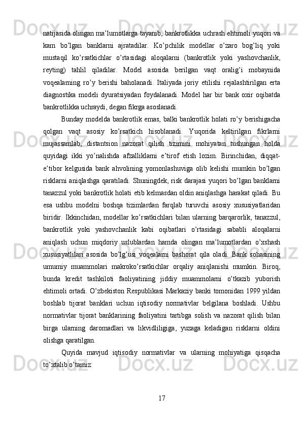 natijasida olingan ma’lumotlarga tayanib, bankrotlikka uchrash ehtimoli yuqori va
kam   bo’lgan   banklarni   ajratadilar.   Ko’pchilik   modellar   o’zaro   bog’liq   yoki
mustaqil   ko’rsatkichlar   o’rtasidagi   aloqalarni   (bankrotlik   yoki   yashovchanlik,
reyting)   tahlil   qiladilar.   Model   asosida   berilgan   vaqt   oralig’i   mobaynida
voqealarning   ro’y   berishi   baholanadi.   Italiyada   joriy   etilishi   rejalashtirilgan   erta
diagnostika   modeli   dyuratsiyadan   foydalanadi.   Model   har   bir   bank   oxir   oqibatda
bankrotlikka uchraydi, degan fikrga asoslanadi. 
Bunday modelda  bankrotlik emas,  balki  bankrotlik holati  ro’y berishigacha
qolgan   vaqt   asosiy   ko’rsatkich   hisoblanadi.   Yuqorida   keltirilgan   fikrlarni
mujassamlab,   distantsion   nazorat   qilish   tizimini   mohiyatan   tushungan   holda
quyidagi   ikki   yo’nalishda   afzalliklarni   e’tirof   etish   lozim.   Birinchidan,   diqqat-
e’tibor   kelgusida   bank   ahvolining   yomonlashuviga   olib   kelishi   mumkin   bo’lgan
risklarni aniqlashga qaratiladi. Shuningdek, risk darajasi yuqori bo’lgan banklarni
tanazzul yoki bankrotlik holati etib kelmasdan oldin aniqlashga harakat qiladi. Bu
esa   ushbu   modelni   boshqa   tizimlardan   farqlab   turuvchi   asosiy   xususiyatlaridan
biridir.   Ikkinchidan,   modellar   ko’rsatkichlari   bilan   ularning   barqarorlik,   tanazzul,
bankrotlik   yoki   yashovchanlik   kabi   oqibatlari   o’rtasidagi   sababli   aloqalarni
aniqlash   uchun   miqdoriy   uslublardan   hamda   olingan   ma’lumotlardan   o’xshash
xususiyatlilari   asosida   bo’lg’usi   voqealarni   bashorat   qila   oladi.   Bank   sohasining
umumiy   muammolari   makroko’rsatkichlar   orqaliy   aniqlanishi   mumkin.   Biroq,
bunda   kredit   tashkiloti   faoliyatining   jiddiy   muammolarni   o’tkazib   yuborish
ehtimoli ortadi. O’zbekiston Respublikasi Markaziy banki tomonidan 1999 yildan
boshlab   tijorat   banklari   uchun   iqtisodiy   normativlar   belgilana   boshladi.   Ushbu
normativlar   tijorat   banklarining   faoliyatini   tartibga   solish   va   nazorat   qilish   bilan
birga   ularning   daromadlari   va   likvidliligiga,   yuzaga   keladigan   risklarni   oldini
olishga qaratilgan.
Quyida   mavjud   iqtisodiy   normativlar   va   ularning   mohiyatiga   qisqacha
to’xtalib o’tamiz:
17 