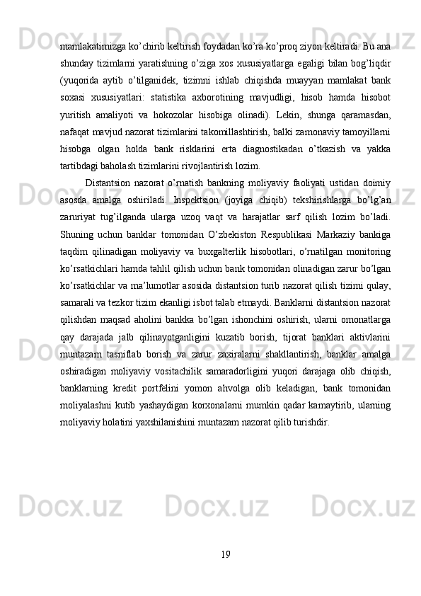 mamlakatimizga ko’chirib keltirish foydadan ko’ra ko’proq ziyon keltiradi. Bu ana
shunday  tizimlarni   yaratishning  o’ziga  xos  xususiyatlarga  egaligi  bilan  bog’liqdir
(yuqorida   aytib   o’tilganidek,   tizimni   ishlab   chiqishda   muayyan   mamlakat   bank
soxasi   xususiyatlari:   statistika   axborotining   mavjudligi,   hisob   hamda   hisobot
yuritish   amaliyoti   va   hokozolar   hisobiga   olinadi).   Lekin,   shunga   qaramasdan,
nafaqat mavjud nazorat tizimlarini takomillashtirish, balki zamonaviy tamoyillarni
hisobga   olgan   holda   bank   risklarini   erta   diagnostikadan   o’tkazish   va   yakka
tartibdagi baholash tizimlarini rivojlantirish lozim. 
Distantsion   nazorat   o’rnatish   bankning   moliyaviy   faoliyati   ustidan   doimiy
asosda   amalga   oshiriladi.   Inspektsion   (joyiga   chiqib)   tekshirishlarga   bo’lg’an
zaruriyat   tug’ilganda   ularga   uzoq   vaqt   va   harajatlar   sarf   qilish   lozim   bo’ladi.
Shuning   uchun   banklar   tomonidan   O’zbekiston   Respublikasi   Markaziy   bankiga
taqdim   qilinadigan   moliyaviy   va   buxgalterlik   hisobotlari,   o’rnatilgan   monitoring
ko’rsatkichlari hamda tahlil qilish uchun bank tomonidan olinadigan zarur bo’lgan
ko’rsatkichlar va ma’lumotlar asosida distantsion turib nazorat qilish tizimi qulay,
samarali va tezkor tizim ekanligi isbot talab etmaydi. Banklarni distantsion nazorat
qilishdan   maqsad   aholini   bankka   bo’lgan   ishonchini   oshirish,   ularni   omonatlarga
qay   darajada   jalb   qilinayotganligini   kuzatib   borish,   tijorat   banklari   aktivlarini
muntazam   tasniflab   borish   va   zarur   zaxiralarni   shakllantirish,   banklar   amalga
oshiradigan   moliyaviy   vositachilik   samaradorligini   yuqori   darajaga   olib   chiqish,
banklarning   kredit   portfelini   yomon   ahvolga   olib   keladigan,   bank   tomonidan
moliyalashni   kutib   yashaydigan   korxonalarni   mumkin   qadar   kamaytirib,   ularning
moliyaviy holatini yaxshilanishini muntazam nazorat qilib turishdir.
19