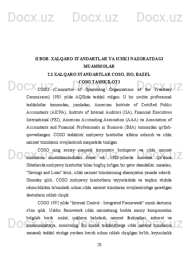 II BOB. XALQARO STANDARTLAR VA ICHKI NAZORATDAGI
MUAMMOLAR
2.1 XALQARO STANDARTLAR COSO, ISO, BAZEL
COSO TASHKILOTI
COSO   (Committee   of   Sponsoring   Organizations   of   the   Treadway
Commission)   1985   yilda   AQShda   tashkil   etilgan.   U   bir   nechta   professional
tashkilotlar   tomonidan,   jumladan,   American   Institute   of   Certified   Public
Accountants   (AICPA),   Institute   of   Internal   Auditors   (IIA),   Financial   Executives
International   (FEI),   American   Accounting   Association   (AAA)   va   Association   of
Accountants   and   Financial   Professionals   in   Business   (IMA)   tomonidan   qo'llab-
quvvatlangan.   COSO   tashkiloti   moliyaviy   hisobotlar   sifatini   oshirish   va   ichki
nazorat tizimlarini rivojlantirish maqsadida tuzilgan. 
COSO   ning   asosiy   maqsadi   korporativ   boshqaruv   va   ichki   nazorat
tizimlarini   mustahkamlashdan   iborat   edi.   1980-yillarda   Amerika   Qo'shma
Shtatlarida moliyaviy hisobotlar bilan bog'liq bo'lgan bir qator skandallar, masalan,
"Savings and  Loan" krizi, ichki  nazorat  tizimlarining ahamiyatini  yanada  oshirdi.
Shunday   qilib,   COSO   moliyaviy   hisobotlarni   tayyorlashda   va   taqdim   etishda
ishonchlilikni ta'minlash uchun ichki nazorat tizimlarini rivojlantirishga qaratilgan
dasturlarni ishlab chiqdi.
COSO 1992 yilda "Internal Control - Integrated Framework" nomli dasturini
e'lon   qildi.   Ushbu   framework   ichki   nazoratning   beshta   asosiy   komponentini
belgilab   berdi:   muhit,   risklarni   baholash,   nazorat   faoliyatlari,   axborot   va
kommunikatsiya,   monitoring.   Bu   model   tashkilotlarga   ichki   nazorat   tizimlarini
samarali   tashkil   etishga   yordam   berish   uchun   ishlab   chiqilgan   bo'lib,   keyinchalik
20 