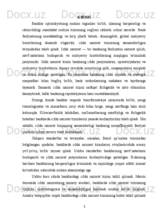 KIRISH
Banklar   iqtisodiyotning   muhim   tugunlari   bo'lib,   ularning   barqarorligi   va
ishonchliligi   mamlakat   moliya   tizimining   sog'lom   ishlashi   uchun   zarurdir.   Bank
faoliyatining   murakkabligi   va   ko'p   jihatli   tabiati,   shuningdek,   global   moliyaviy
bozorlarning   dinamik   o'zgarishi,   ichki   nazorat   tizimining   samaradorligini
ta'minlashni   talab   qiladi.   Ichki   nazorat   —   bu   bankning   faoliyatini   nazorat   qilish,
xavf-xatarlarni   boshqarish   va   moliyaviy   hisobotlarning   aniqligini   ta'minlash
jarayonidir.   Ichki   nazorat   tizimi   bankning   ichki   jarayonlarini,   operatsiyalarini   va
moliyaviy   hisobotlarini   doimiy   ravishda   monitoring   qilib,   muammolarni   aniqlash
va   oldini   olishga   qaratilgan.   Bu   jarayonlar   bankning   ichki   siyosati   va   strategik
maqsadlari   bilan   bog'liq   bo'lib,   bank   xodimlarining   malakasi   va   tajribasiga
tayanadi.   Samarali   ichki   nazorat   tizimi   nafaqat   firibgarlik   va   xato   ehtimolini
kamaytiradi, balki bankning reputatsiyasini ham mustahkamlaydi.
Hozirgi   kunda   banklar   raqamli   transformatsiya   jarayonida   bo'lib,   yangi
texnologiyalar   va   xizmatlarni   joriy   etish   bilan   birga,   yangi   xavflarga   ham   duch
kelmoqda.   Kiberxavfsizlik   tahdidlari,   ma'lumotlarning   maxfiyligi   va   firibgarlik
holatlari banklarda ichki nazorat tizimlarini yanada kuchaytirishni talab qiladi.  Shu
sababli,   ichki   nazorat   tizimining   samaradorligi   bankning   muvaffaqiyatli   faoliyat
yuritishi uchun zaruriy shart hisoblanadi.
Xalqaro   standartlar   va   tavsiyalar,   masalan,   Bazel   qo’mitasi   tomonidan
belgilangan   qoidalar,   banklarda   ichki   nazorat   tizimlarini   rivojlantirishda   asosiy
yo'l-yo'riq   bo'lib   xizmat   qiladi.   Ushbu   standartlar   banklarning   xavf-xatarlarni
boshqarish   va   ichki   nazorat   jarayonlarini   kuchaytirishga   qaratilgan.   Bularning
barchasi   banklarning  barqarorligini   ta'minlash   va  mijozlarga  yuqori   sifatli   xizmat
ko'rsatishni oshirishda muhim ahamiyatga ega.
Ushbu   kurs   ishida   banklardagi   ichki   nazorat   tizimi   tahlil   qilinadi.   Mavzu
doirasida   ichki   nazoratning   nazariy   asoslari,   banklarda   ichki   nazorat   tizimining
tuzilishi,   metodologiyasi   va   samaradorligini   baholash   usullari   ko'rib   chiqiladi.
Amaliy tadqiqotlar orqali banklardagi ichki nazorat tizimining holati tahlil qilinadi
3 