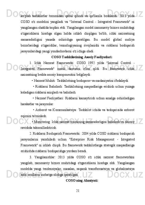 ko'plab   tashkilotlar   tomonidan   qabul   qilindi   va   qo'llanila   boshlandi.   2013   yilda
COSO   o'z   modelini   yangiladi   va   "Internal   Control   -   Integrated   Framework"   ni
yangilangan shaklda taqdim etdi. Yangilangan model zamonaviy biznes muhitidagi
o'zgarishlarni   hisobga   olgan   holda   ishlab   chiqilgan   bo'lib,   ichki   nazoratning
samaradorligini   yanada   oshirishga   qaratilgan.   Bu   model   global   moliya
bozorlaridagi   o'zgarishlar,   texnologiyaning   rivojlanishi   va   risklarni   boshqarish
jarayonlaridagi yangi yondashuvlarni o'z ichiga oladi.
COSO Tashkilotining Asosiy Faoliyatlari:
1.   Ichki   Nazorat   Frameworki:   COSO   1992   yilda   "Internal   Control   -
Integrated   Framework"   nomli   dasturini   e'lon   qildi.   Bu   framework   ichki
nazoratning beshta asosiy komponentini belgilaydi:
   • Nazorat Muhiti: Tashkilotning boshqaruv va madaniyatini ifodalaydi.
      •  Risklarni  Baholash:  Tashkilotning  maqsadlariga   erishish  uchun  yuzaga
keladigan risklarni aniqlash va baholash.
     •  Nazorat  Faoliyatlari:  Risklarni  kamaytirish  uchun amalga  oshiriladigan
harakatlar va jarayonlar.
      •   Axborot   va   Kommunikatsiya:   Tashkilot   ichida   va   tashqarisida   axborot
oqimini ta'minlash.
   • Monitoring: Ichki nazorat tizimining samaradorligini baholash va doimiy
ravishda takomillashtirish.
2. Risklarni Boshqarish Frameworki: 2004 yilda COSO risklarni boshqarish
jarayonlarini   yaxshilash   uchun   "Enterprise   Risk   Management   -   Integrated
Framework" ni ishlab chiqdi. Bu framework tashkilotlarga strategik maqsadlariga
erishishda risklarni boshqarishga yordam beradi.
3.   Yangilanishlar:   2013   yilda   COSO   o'z   ichki   nazorat   frameworkini
yangilab,   zamonaviy   biznes   muhitidagi   o'zgarishlarni   hisobga   oldi.   Yangilangan
modelda   yangi   tendensiyalar,   masalan,   raqamli   transformatsiya   va   globalizatsiya
kabi omillarni inobatga olishga qaratilgan.
COSO ning Ahmiyati:
21 