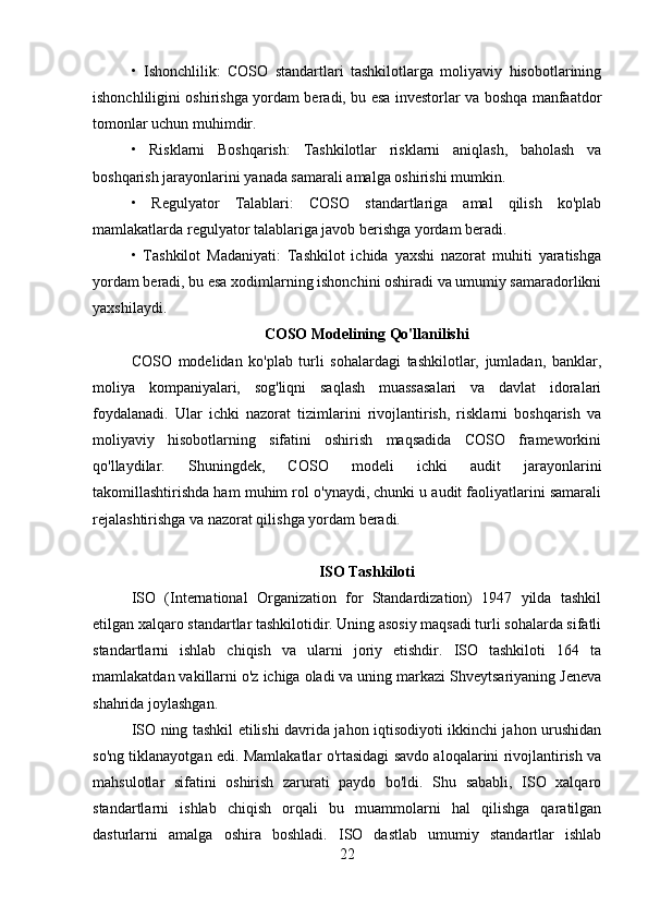 •   Ishonchlilik:   COSO   standartlari   tashkilotlarga   moliyaviy   hisobotlarining
ishonchliligini oshirishga yordam beradi, bu esa investorlar va boshqa manfaatdor
tomonlar uchun muhimdir.
•   Risklarni   Boshqarish:   Tashkilotlar   risklarni   aniqlash,   baholash   va
boshqarish jarayonlarini yanada samarali amalga oshirishi mumkin.
•   Regulyator   Talablari:   COSO   standartlariga   amal   qilish   ko'plab
mamlakatlarda regulyator talablariga javob berishga yordam beradi.
•   Tashkilot   Madaniyati:   Tashkilot   ichida   yaxshi   nazorat   muhiti   yaratishga
yordam beradi, bu esa xodimlarning ishonchini oshiradi va umumiy samaradorlikni
yaxshilaydi.
COSO Modelining Qo'llanilishi
COSO   modelidan   ko'plab   turli   sohalardagi   tashkilotlar,   jumladan,   banklar,
moliya   kompaniyalari,   sog'liqni   saqlash   muassasalari   va   davlat   idoralari
foydalanadi.   Ular   ichki   nazorat   tizimlarini   rivojlantirish,   risklarni   boshqarish   va
moliyaviy   hisobotlarning   sifatini   oshirish   maqsadida   COSO   frameworkini
qo'llaydilar.   Shuningdek,   COSO   modeli   ichki   audit   jarayonlarini
takomillashtirishda ham muhim rol o'ynaydi, chunki u audit faoliyatlarini samarali
rejalashtirishga va nazorat qilishga yordam beradi.
ISO Tashkiloti
ISO   (International   Organization   for   Standardization)   1947   yilda   tashkil
etilgan xalqaro standartlar tashkilotidir. Uning asosiy maqsadi turli sohalarda sifatli
standartlarni   ishlab   chiqish   va   ularni   joriy   etishdir.   ISO   tashkiloti   164   ta
mamlakatdan vakillarni o'z ichiga oladi va uning markazi Shveytsariyaning Jeneva
shahrida joylashgan.
ISO ning tashkil etilishi davrida jahon iqtisodiyoti ikkinchi jahon urushidan
so'ng tiklanayotgan edi. Mamlakatlar o'rtasidagi savdo aloqalarini rivojlantirish va
mahsulotlar   sifatini   oshirish   zarurati   paydo   bo'ldi.   Shu   sababli,   ISO   xalqaro
standartlarni   ishlab   chiqish   orqali   bu   muammolarni   hal   qilishga   qaratilgan
dasturlarni   amalga   oshira   boshladi.   ISO   dastlab   umumiy   standartlar   ishlab
22 