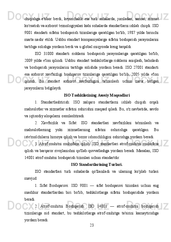 chiqishga   e'tibor   berdi,   keyinchalik   esa   turli   sohalarda,   jumladan,   sanoat,   xizmat
ko'rsatish va axborot texnologiyalari kabi sohalarda standartlarni ishlab chiqdi. ISO
9001 standarti   sifatni  boshqarish   tizimlariga  qaratilgan  bo'lib,  1987 yilda  birinchi
marta nashr etildi. Ushbu standart kompaniyalarga sifatni boshqarish jarayonlarini
tartibga solishga yordam berdi va u global miqyosda keng tarqaldi.
ISO   31000   standarti   risklarni   boshqarish   jarayonlariga   qaratilgan   bo'lib,
2009 yilda e'lon qilindi. Ushbu standart tashkilotlarga risklarni aniqlash, baholash
va   boshqarish   jarayonlarini   tartibga   solishda   yordam   beradi.   ISO   27001   standarti
esa   axborot   xavfsizligi   boshqaruv   tizimlariga   qaratilgan   bo'lib,   2005   yilda   e'lon
qilindi.   Bu   standart   axborot   xavfsizligini   ta'minlash   uchun   zarur   bo'lgan
jarayonlarni belgilaydi.
ISO Tashkilotining Asosiy Maqsadlari
1.   Standartlashtirish:   ISO   xalqaro   standartlarni   ishlab   chiqish   orqali
mahsulotlar va xizmatlar sifatini oshirishni maqsad qiladi. Bu, o'z navbatida, savdo
va iqtisodiy aloqalarni osonlashtiradi. 
2.   Xavfsizlik   va   Sifat:   ISO   standartlari   xavfsizlikni   ta'minlash   va
mahsulotlarning   yoki   xizmatlarning   sifatini   oshirishga   qaratilgan.   Bu
iste'molchilarni himoya qilish va bozor ishonchliligini oshirishga yordam beradi.
3.   Atrof-muhitni   muhofaza   qilish:   ISO   standartlari   atrof-muhitni   muhofaza
qilish va barqaror rivojlanishni qo'llab-quvvatlashga yordam beradi. Masalan, ISO
14001 atrof-muhitni boshqarish tizimlari uchun standartdir.
ISO Standartlarining Turlari.
ISO   standartlari   turli   sohalarda   qo'llaniladi   va   ularning   ko'plab   turlari
mavjud:
1.   Sifat   Boshqaruvi:   ISO   9001   —   sifat   boshqaruvi   tizimlari   uchun   eng
mashhur   standartlardan   biri   bo'lib,   tashkilotlarga   sifatni   boshqarishda   yordam
beradi.
2.   Atrof-muhitni   Boshqarish:   ISO   14001   —   atrof-muhitni   boshqarish
tizimlariga   oid   standart,   bu   tashkilotlarga   atrof-muhitga   ta'sirini   kamaytirishga
yordam beradi.
23 