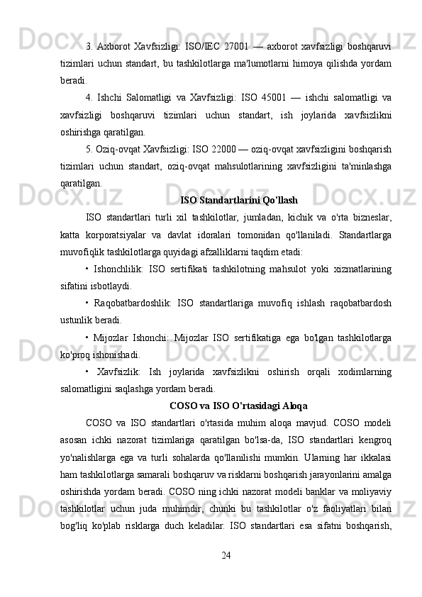 3.   Axborot   Xavfsizligi:   ISO/IEC   27001   —   axborot   xavfsizligi   boshqaruvi
tizimlari   uchun   standart,   bu   tashkilotlarga   ma'lumotlarni   himoya   qilishda   yordam
beradi.
4.   Ishchi   Salomatligi   va   Xavfsizligi:   ISO   45001   —   ishchi   salomatligi   va
xavfsizligi   boshqaruvi   tizimlari   uchun   standart,   ish   joylarida   xavfsizlikni
oshirishga qaratilgan.
5. Oziq-ovqat Xavfsizligi: ISO 22000 — oziq-ovqat xavfsizligini boshqarish
tizimlari   uchun   standart,   oziq-ovqat   mahsulotlarining   xavfsizligini   ta'minlashga
qaratilgan.
ISO Standartlarini Qo'llash
ISO   standartlari   turli   xil   tashkilotlar,   jumladan,   kichik   va   o'rta   bizneslar,
katta   korporatsiyalar   va   davlat   idoralari   tomonidan   qo'llaniladi.   Standartlarga
muvofiqlik tashkilotlarga quyidagi afzalliklarni taqdim etadi:
•   Ishonchlilik:   ISO   sertifikati   tashkilotning   mahsulot   yoki   xizmatlarining
sifatini isbotlaydi.
•   Raqobatbardoshlik:   ISO   standartlariga   muvofiq   ishlash   raqobatbardosh
ustunlik beradi.
•   Mijozlar   Ishonchi:   Mijozlar   ISO   sertifikatiga   ega   bo'lgan   tashkilotlarga
ko'proq ishonishadi.
•   Xavfsizlik:   Ish   joylarida   xavfsizlikni   oshirish   orqali   xodimlarning
salomatligini saqlashga yordam beradi.
COSO va ISO O'rtasidagi Aloqa
COSO   va   ISO   standartlari   o'rtasida   muhim   aloqa   mavjud.   COSO   modeli
asosan   ichki   nazorat   tizimlariga   qaratilgan   bo'lsa-da,   ISO   standartlari   kengroq
yo'nalishlarga   ega   va   turli   sohalarda   qo'llanilishi   mumkin.   Ularning   har   ikkalasi
ham tashkilotlarga samarali boshqaruv va risklarni boshqarish jarayonlarini amalga
oshirishda yordam beradi. COSO ning ichki nazorat modeli banklar va moliyaviy
tashkilotlar   uchun   juda   muhimdir,   chunki   bu   tashkilotlar   o'z   faoliyatlari   bilan
bog'liq   ko'plab   risklarga   duch   keladilar.   ISO   standartlari   esa   sifatni   boshqarish,
24 