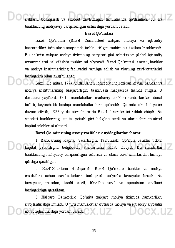 risklarni   boshqarish   va   axborot   xavfsizligini   ta'minlashda   qo'llaniladi,   bu   esa
banklarning moliyaviy barqarorligini oshirishga yordam beradi.
Bazel Qo‘mitasi
Bazel   Qo‘mitasi   (Bazel   Committee)   xalqaro   moliya   va   iqtisodiy
barqarorlikni ta'minlash maqsadida tashkil etilgan muhim bir tuzilma hisoblanadi.
Bu   qo‘mita   xalqaro   moliya   tizimining   barqarorligini   oshirish   va   global   iqtisodiy
muammolarni  hal  qilishda   muhim   rol  o‘ynaydi.  Bazel   Qo‘mitasi,   asosan,   banklar
va   moliya   institutlarining   faoliyatini   tartibga   solish   va   ularning   xavf-xatarlarini
boshqarish bilan shug‘ullanadi.
Bazel   Qo‘mitasi   1974   yilda,   Jahon   iqtisodiy   inqirozidan   keyin,   banklar   va
moliya   institutlarining   barqarorligini   ta'minlash   maqsadida   tashkil   etilgan.   U
dastlabki   paytlarda   G-10   mamlakatlari   markaziy   banklari   rahbarlaridan   iborat
bo‘lib,   keyinchalik   boshqa   mamlakatlar   ham   qo‘shildi.   Qo‘mita   o‘z   faoliyatini
davom   ettirib,   1988   yilda   birinchi   marta   Bazel   I   standartini   ishlab   chiqdi.   Bu
standart   banklarning   kapital   yetarliligini   belgilab   berdi   va   ular   uchun   minimal
kapital talablarini o‘rnatdi.
Bazel Qo‘mitasining asosiy vazifalari quyidagilardan iborat:
1.   Banklarning   Kapital   Yetarliligini   Ta'minlash:   Qo‘mita   banklar   uchun
kapital   yetarliligini   belgilovchi   standartlarni   ishlab   chiqadi.   Bu   standartlar
banklarning   moliyaviy   barqarorligini   oshirish   va   ularni   xavf-xatarlaridan   himoya
qilishga qaratilgan.
2.   Xavf-Xatarlarni   Boshqarish:   Bazel   Qo‘mitasi   banklar   va   moliya
institutlari   uchun   xavf-xatarlarni   boshqarish   bo‘yicha   tavsiyalar   beradi.   Bu
tavsiyalar,   masalan,   kredit   xavfi,   likvidlik   xavfi   va   operatsion   xavflarni
boshqarishga qaratilgan.
3.   Xalqaro   Hamkorlik:   Qo‘mita   xalqaro   moliya   tizimida   hamkorlikni
rivojlantirishga intiladi. U turli mamlakatlar o‘rtasida moliya va iqtisodiy siyosatni
muvofiqlashtirishga yordam beradi.
25 