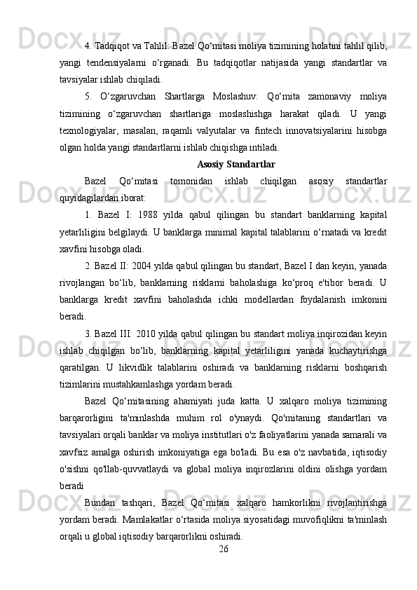 4. Tadqiqot va Tahlil: Bazel Qo‘mitasi moliya tizimining holatini tahlil qilib,
yangi   tendensiyalarni   o‘rganadi.   Bu   tadqiqotlar   natijasida   yangi   standartlar   va
tavsiyalar ishlab chiqiladi.
5.   O‘zgaruvchan   Shartlarga   Moslashuv:   Qo‘mita   zamonaviy   moliya
tizimining   o‘zgaruvchan   shartlariga   moslashishga   harakat   qiladi.   U   yangi
texnologiyalar,   masalan,   raqamli   valyutalar   va   fintech   innovatsiyalarini   hisobga
olgan holda yangi standartlarni ishlab chiqishga intiladi.
Asosiy Standartlar
Bazel   Qo‘mitasi   tomonidan   ishlab   chiqilgan   asosiy   standartlar
quyidagilardan iborat:
1.   Bazel   I:   1988   yilda   qabul   qilingan   bu   standart   banklarning   kapital
yetarliligini belgilaydi. U banklarga minimal kapital talablarini o‘rnatadi va kredit
xavfini hisobga oladi.
2. Bazel II: 2004 yilda qabul qilingan bu standart, Bazel I dan keyin, yanada
rivojlangan   bo‘lib,   banklarning   risklarni   baholashiga   ko‘proq   e'tibor   beradi.   U
banklarga   kredit   xavfini   baholashda   ichki   modellardan   foydalanish   imkonini
beradi.
3. Bazel III: 2010 yilda qabul qilingan bu standart moliya inqirozidan keyin
ishlab   chiqilgan   bo‘lib,   banklarning   kapital   yetarliligini   yanada   kuchaytirishga
qaratilgan.   U   likvidlik   talablarini   oshiradi   va   banklarning   risklarni   boshqarish
tizimlarini mustahkamlashga yordam beradi.
Bazel   Qo‘mitasining   ahamiyati   juda   katta.   U   xalqaro   moliya   tizimining
barqarorligini   ta'minlashda   muhim   rol   o'ynaydi.   Qo'mitaning   standartlari   va
tavsiyalari orqali banklar va moliya institutlari o'z faoliyatlarini yanada samarali va
xavfsiz   amalga   oshirish   imkoniyatiga   ega   bo'ladi.   Bu   esa   o'z   navbatida,   iqtisodiy
o'sishni   qo'llab-quvvatlaydi   va   global   moliya   inqirozlarini   oldini   olishga   yordam
beradi
Bundan   tashqari,   Bazel   Qo‘mitasi   xalqaro   hamkorlikni   rivojlantirishga
yordam beradi. Mamlakatlar o‘rtasida moliya siyosatidagi muvofiqlikni ta'minlash
orqali u global iqtisodiy barqarorlikni oshiradi.
26 