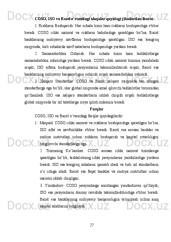 COSO, ISO va Bazel o‘rtasidagi aloqalar quyidagi jihatlardan iborat:
1. Risklarni Boshqarish: Har uchala tizim ham risklarni boshqarishga e'tibor
beradi.   COSO   ichki   nazorat   va   risklarni   baholashga   qaratilgan   bo‘lsa,   Bazel
banklarning   moliyaviy   xavflarini   boshqarishga   qaratilgan.   ISO   esa   kengroq
miqyosda, turli sohalarda xavf-xatarlarni boshqarishga yordam beradi.
2.   Samaradorlikni   Oshirish:   Har   uchala   tizim   ham   tashkilotlarga
samaradorlikni oshirishga yordam beradi. COSO ichki nazorat tizimini yaxshilash
orqali,   ISO   sifatni   boshqarish   jarayonlarini   takomillashtirish   orqali,   Bazel   esa
banklarning moliyaviy barqarorligini oshirish orqali samaradorlikni oshiradi.
3.   Xalqaro   Standartlar:   COSO   va   Bazel   xalqaro   miqyosda   tan   olingan
standartlarga ega bo‘lib, ular global miqyosda amal qiluvchi tashkilotlar tomonidan
qo‘llaniladi.   ISO   esa   xalqaro   standartlarni   ishlab   chiqish   orqali   tashkilotlarga
global miqyosda bir xil talablarga rioya qilish imkonini beradi.
Farqlar
COSO, ISO va Bazel o‘rtasidagi farqlar quyidagilardir:
1. Maqsad: COSO ichki nazorat va risklarni boshqarishga qaratilgan bo‘lsa,
ISO   sifat   va   xavfsizlikka   e'tibor   beradi.   Bazel   esa   asosan   banklar   va
moliya   institutlari   uchun   risklarni   boshqarish   va   kapital   yetarliligini
belgilovchi standartlarga ega.
2.   Tizimning   Ko‘lamlari:   COSO   asosan   ichki   nazorat   tizimlariga
qaratilgan   bo‘lib,   tashkilotning   ichki   jarayonlarini   yaxshilashga   yordam
beradi. ISO esa kengroq sohalarni qamrab oladi va turli xil standartlarni
o‘z   ichiga   oladi.   Bazel   esa   faqat   banklar   va   moliya   institutlari   uchun
maxsus ishlab chiqilgan.
3.   Yondashuv:   COSO   jarayonlarga   asoslangan   yondashuvni   qo‘llaydi,
ISO   esa   jarayonlarni   doimiy   ravishda   takomillashtirishga   e'tibor   beradi.
Bazel   esa   banklarning   moliyaviy   barqarorligini   ta'minlash   uchun   aniq
kapital talablarini belgilaydi.
27 