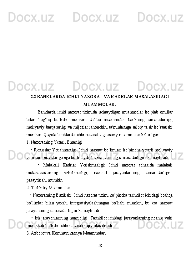 2.2 BANKLARDA ICHKI NAZORAT VA KADRLAR MASALASIDAGI
MUAMMOLAR.
Banklarda   ichki   nazorat   tizimida   uchraydigan   muammolar   ko‘plab   omillar
bilan   bog‘liq   bo‘lishi   mumkin.   Ushbu   muammolar   bankning   samaradorligi,
moliyaviy barqarorligi va mijozlar ishonchini ta'minlashga salbiy ta'sir ko‘rsatishi
mumkin. Quyida banklarda ichki nazoratdagi asosiy muammolar keltirilgan:
1. Nazoratning Yetarli Emasligi
     • Resurslar  Yetishmasligi:  Ichki  nazorat bo‘limlari  ko‘pincha yetarli moliyaviy
va inson resurslariga ega bo‘lmaydi, bu esa ularning samaradorligini kamaytiradi.
      •   Malakali   Kadrlar   Yetishmasligi:   Ichki   nazorat   sohasida   malakali
mutaxassislarning   yetishmasligi,   nazorat   jarayonlarining   samaradorligini
pasaytirishi mumkin.
2. Tashkiliy Muammolar
   • Nazoratning Buzilishi: Ichki nazorat tizimi ko‘pincha tashkilot ichidagi boshqa
bo‘limlar   bilan   yaxshi   integratsiyalashmagan   bo‘lishi   mumkin,   bu   esa   nazorat
jarayonining samaradorligini kamaytiradi.
      •   Ish   jarayonlarining   noaniqligi:   Tashkilot   ichidagi   jarayonlarning   noaniq   yoki
murakkab bo‘lishi ichki nazoratni qiyinlashtiradi.
3. Axborot va Kommunikatsiya Muammolari
28