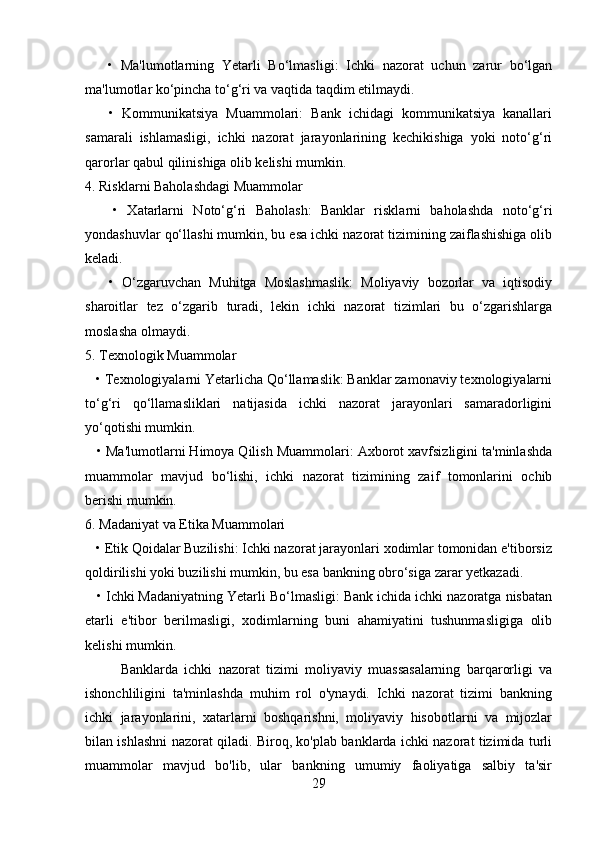       •   Ma'lumotlarning   Yetarli   Bo‘lmasligi:   Ichki   nazorat   uchun   zarur   bo‘lgan
ma'lumotlar ko‘pincha to‘g‘ri va vaqtida taqdim etilmaydi.
      •   Kommunikatsiya   Muammolari:   Bank   ichidagi   kommunikatsiya   kanallari
samarali   ishlamasligi,   ichki   nazorat   jarayonlarining   kechikishiga   yoki   noto‘g‘ri
qarorlar qabul qilinishiga olib kelishi mumkin.
4. Risklarni Baholashdagi Muammolar
      •   Xatarlarni   Noto‘g‘ri   Baholash:   Banklar   risklarni   baholashda   noto‘g‘ri
yondashuvlar qo‘llashi mumkin, bu esa ichki nazorat tizimining zaiflashishiga olib
keladi.
      •   O‘zgaruvchan   Muhitga   Moslashmaslik:   Moliyaviy   bozorlar   va   iqtisodiy
sharoitlar   tez   o‘zgarib   turadi,   lekin   ichki   nazorat   tizimlari   bu   o‘zgarishlarga
moslasha olmaydi.
5. Texnologik Muammolar
   • Texnologiyalarni Yetarlicha Qo‘llamaslik: Banklar zamonaviy texnologiyalarni
to‘g‘ri   qo‘llamasliklari   natijasida   ichki   nazorat   jarayonlari   samaradorligini
yo‘qotishi mumkin.
   • Ma'lumotlarni Himoya Qilish Muammolari: Axborot xavfsizligini ta'minlashda
muammolar   mavjud   bo‘lishi,   ichki   nazorat   tizimining   zaif   tomonlarini   ochib
berishi mumkin.
6. Madaniyat va Etika Muammolari
   • Etik Qoidalar Buzilishi: Ichki nazorat jarayonlari xodimlar tomonidan e'tiborsiz
qoldirilishi yoki buzilishi mumkin, bu esa bankning obro‘siga zarar yetkazadi.
   • Ichki Madaniyatning Yetarli Bo‘lmasligi: Bank ichida ichki nazoratga nisbatan
etarli   e'tibor   berilmasligi,   xodimlarning   buni   ahamiyatini   tushunmasligiga   olib
kelishi mumkin.
Banklarda   ichki   nazorat   tizimi   moliyaviy   muassasalarning   barqarorligi   va
ishonchliligini   ta'minlashda   muhim   rol   o'ynaydi.   Ichki   nazorat   tizimi   bankning
ichki   jarayonlarini,   xatarlarni   boshqarishni,   moliyaviy   hisobotlarni   va   mijozlar
bilan ishlashni nazorat qiladi. Biroq, ko'plab banklarda ichki nazorat tizimida turli
muammolar   mavjud   bo'lib,   ular   bankning   umumiy   faoliyatiga   salbiy   ta'sir
29 