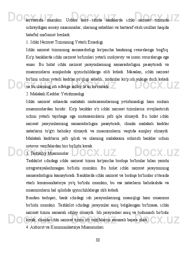 ko'rsatishi   mumkin.   Ushbu   kurs   ishida   banklarda   ichki   nazorat   tizimida
uchraydigan asosiy muammolar, ularning sabablari va bartaraf etish usullari haqida
batafsil ma'lumot beriladi.
1. Ichki Nazorat Tizimining Yetarli Emasligi
Ichki   nazorat   tizimining   samaradorligi   ko'pincha   bankning   resurslariga   bog'liq.
Ko'p banklarda ichki nazorat bo'limlari yetarli moliyaviy va inson resurslariga ega
emas.   Bu   holat   ichki   nazorat   jarayonlarining   samaradorligini   pasaytiradi   va
muammolarni   aniqlashda   qiyinchiliklarga   olib   keladi.   Masalan,   ichki   nazorat
bo'limi uchun yetarli kadrlar yo'qligi sababli, xodimlar ko'p ish yukiga duch keladi
va bu ularning ish sifatiga salbiy ta'sir ko'rsatadi.
2. Malakali Kadrlar Yetishmasligi
Ichki   nazorat   sohasida   malakali   mutaxassislarning   yetishmasligi   ham   muhim
muammolardan   biridir.   Ko'p   banklar   o'z   ichki   nazorat   tizimlarini   rivojlantirish
uchun   yetarli   tajribaga   ega   mutaxassislarni   jalb   qila   olmaydi.   Bu   holat   ichki
nazorat   jarayonlarining   samaradorligini   pasaytiradi,   chunki   malakali   kadrlar
xatarlarni   to'g'ri   baholay   olmaydi   va   muammolarni   vaqtida   aniqlay   olmaydi.
Malakali   kadrlarni   jalb   qilish   va   ularning   malakasini   oshirish   banklar   uchun
ustuvor vazifalardan biri bo'lishi kerak.
3. Tashkiliy Muammolar
Tashkilot   ichidagi   ichki   nazorat   tizimi   ko'pincha   boshqa   bo'limlar   bilan   yaxshi
integratsiyalashmagan   bo'lishi   mumkin.   Bu   holat   ichki   nazorat   jarayonining
samaradorligini kamaytiradi. Banklarda ichki nazorat va boshqa bo'limlar o'rtasida
etarli   kommunikatsiya   yo'q   bo'lishi   mumkin,   bu   esa   xatarlarni   baholashda   va
muammolarni hal qilishda qiyinchiliklarga olib keladi.
Bundan   tashqari,   bank   ichidagi   ish   jarayonlarining   noaniqligi   ham   muammo
bo'lishi   mumkin.   Tashkilot   ichidagi   jarayonlar   aniq   belgilangan   bo'lmasa,   ichki
nazorat   tizimi   samarali   ishlay   olmaydi.   Ish   jarayonlari   aniq   va   tushunarli   bo'lishi
kerak, shunda ichki nazorat tizimi o'z vazifalarini samarali bajara oladi.
4. Axborot va Kommunikatsiya Muammolari
30 