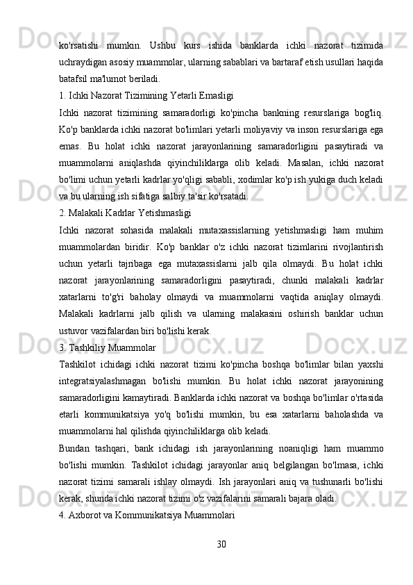 ko'rsatishi   mumkin.   Ushbu   kurs   ishida   banklarda   ichki   nazorat   tizimida
uchraydigan asosiy muammolar, ularning sabablari va bartaraf etish usullari haqida
batafsil ma'lumot beriladi.
1. Ichki Nazorat Tizimining Yetarli Emasligi
Ichki   nazorat   tizimining   samaradorligi   ko'pincha   bankning   resurslariga   bog'liq.
Ko'p banklarda ichki nazorat bo'limlari yetarli moliyaviy va inson resurslariga ega
emas.   Bu   holat   ichki   nazorat   jarayonlarining   samaradorligini   pasaytiradi   va
muammolarni   aniqlashda   qiyinchiliklarga   olib   keladi.   Masalan,   ichki   nazorat
bo'limi uchun yetarli kadrlar yo'qligi sababli, xodimlar ko'p ish yukiga duch keladi
va bu ularning ish sifatiga salbiy ta'sir ko'rsatadi.
2. Malakali Kadrlar Yetishmasligi
Ichki   nazorat   sohasida   malakali   mutaxassislarning   yetishmasligi   ham   muhim
muammolardan   biridir.   Ko'p   banklar   o'z   ichki   nazorat   tizimlarini   rivojlantirish
uchun   yetarli   tajribaga   ega   mutaxassislarni   jalb   qila   olmaydi.   Bu   holat   ichki
nazorat   jarayonlarining   samaradorligini   pasaytiradi,   chunki   malakali   kadrlar
xatarlarni   to'g'ri   baholay   olmaydi   va   muammolarni   vaqtida   aniqlay   olmaydi.
Malakali   kadrlarni   jalb   qilish   va   ularning   malakasini   oshirish   banklar   uchun
ustuvor vazifalardan biri bo'lishi kerak.
3. Tashkiliy Muammolar
Tashkilot   ichidagi   ichki   nazorat   tizimi   ko'pincha   boshqa   bo'limlar   bilan   yaxshi
integratsiyalashmagan   bo'lishi   mumkin.   Bu   holat   ichki   nazorat   jarayonining
samaradorligini kamaytiradi. Banklarda ichki nazorat va boshqa bo'limlar o'rtasida
etarli   kommunikatsiya   yo'q   bo'lishi   mumkin,   bu   esa   xatarlarni   baholashda   va
muammolarni hal qilishda qiyinchiliklarga olib keladi.
Bundan   tashqari,   bank   ichidagi   ish   jarayonlarining   noaniqligi   ham   muammo
bo'lishi   mumkin.   Tashkilot   ichidagi   jarayonlar   aniq   belgilangan   bo'lmasa,   ichki
nazorat   tizimi   samarali   ishlay   olmaydi.   Ish   jarayonlari   aniq   va   tushunarli   bo'lishi
kerak, shunda ichki nazorat tizimi o'z vazifalarini samarali bajara oladi.
4. Axborot va Kommunikatsiya Muammolari
30