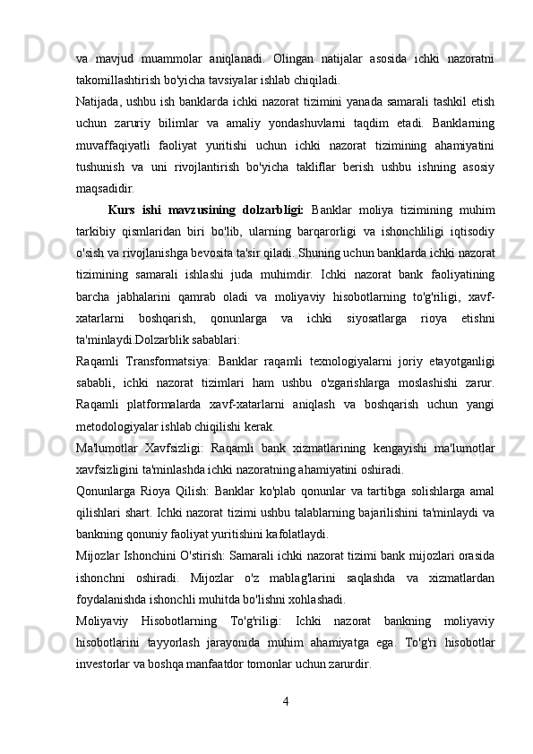 va   mavjud   muammolar   aniqlanadi.   Olingan   natijalar   asosida   ichki   nazoratni
takomillashtirish bo'yicha tavsiyalar ishlab chiqiladi.
Natijada, ushbu ish banklarda ichki  nazorat  tizimini yanada samarali  tashkil etish
uchun   zaruriy   bilimlar   va   amaliy   yondashuvlarni   taqdim   etadi.   Banklarning
muvaffaqiyatli   faoliyat   yuritishi   uchun   ichki   nazorat   tizimining   ahamiyatini
tushunish   va   uni   rivojlantirish   bo'yicha   takliflar   berish   ushbu   ishning   asosiy
maqsadidir.
Kurs   ishi   mavzusining   dolzarbligi:   Banklar   moliya   tizimining   muhim
tarkibiy   qismlaridan   biri   bo'lib,   ularning   barqarorligi   va   ishonchliligi   iqtisodiy
o'sish va rivojlanishga bevosita ta'sir qiladi.  Shuning uchun banklarda ichki nazorat
tizimining   samarali   ishlashi   juda   muhimdir.   Ichki   nazorat   bank   faoliyatining
barcha   jabhalarini   qamrab   oladi   va   moliyaviy   hisobotlarning   to'g'riligi,   xavf-
xatarlarni   boshqarish,   qonunlarga   va   ichki   siyosatlarga   rioya   etishni
ta'minlaydi.Dolzarblik sabablari:
Raqamli   Transformatsiya:   Banklar   raqamli   texnologiyalarni   joriy   etayotganligi
sababli,   ichki   nazorat   tizimlari   ham   ushbu   o'zgarishlarga   moslashishi   zarur.
Raqamli   platformalarda   xavf-xatarlarni   aniqlash   va   boshqarish   uchun   yangi
metodologiyalar ishlab chiqilishi kerak.
Ma'lumotlar   Xavfsizligi:   Raqamli   bank   xizmatlarining   kengayishi   ma'lumotlar
xavfsizligini ta'minlashda ichki nazoratning ahamiyatini oshiradi.
Qonunlarga   Rioya   Qilish:   Banklar   ko'plab   qonunlar   va   tartibga   solishlarga   amal
qilishlari shart. Ichki nazorat tizimi ushbu talablarning bajarilishini ta'minlaydi va
bankning qonuniy faoliyat yuritishini kafolatlaydi.
Mijozlar Ishonchini O'stirish: Samarali ichki nazorat tizimi bank mijozlari orasida
ishonchni   oshiradi.   Mijozlar   o'z   mablag'larini   saqlashda   va   xizmatlardan
foydalanishda ishonchli muhitda bo'lishni xohlashadi.
Moliyaviy   Hisobotlarning   To'g'riligi:   Ichki   nazorat   bankning   moliyaviy
hisobotlarini   tayyorlash   jarayonida   muhim   ahamiyatga   ega.   To'g'ri   hisobotlar
investorlar va boshqa manfaatdor tomonlar uchun zarurdir.
4 