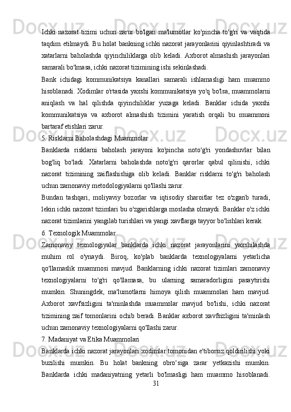 Ichki   nazorat   tizimi   uchun   zarur   bo'lgan   ma'lumotlar   ko'pincha   to'g'ri   va   vaqtida
taqdim etilmaydi. Bu holat bankning ichki nazorat jarayonlarini qiyinlashtiradi va
xatarlarni   baholashda   qiyinchiliklarga   olib   keladi.   Axborot   almashish   jarayonlari
samarali bo'lmasa, ichki nazorat tizimining ishi sekinlashadi.
Bank   ichidagi   kommunikatsiya   kanallari   samarali   ishlamasligi   ham   muammo
hisoblanadi. Xodimlar o'rtasida yaxshi kommunikatsiya yo'q bo'lsa, muammolarni
aniqlash   va   hal   qilishda   qiyinchiliklar   yuzaga   keladi.   Banklar   ichida   yaxshi
kommunikatsiya   va   axborot   almashish   tizimini   yaratish   orqali   bu   muammoni
bartaraf etishlari zarur.
5. Risklarni Baholashdagi Muammolar
Banklarda   risklarni   baholash   jarayoni   ko'pincha   noto'g'ri   yondashuvlar   bilan
bog'liq   bo'ladi.   Xatarlarni   baholashda   noto'g'ri   qarorlar   qabul   qilinishi,   ichki
nazorat   tizimining   zaiflashishiga   olib   keladi.   Banklar   risklarni   to'g'ri   baholash
uchun zamonaviy metodologiyalarni qo'llashi zarur.
Bundan   tashqari,   moliyaviy   bozorlar   va   iqtisodiy   sharoitlar   tez   o'zgarib   turadi,
lekin ichki nazorat tizimlari bu o'zgarishlarga moslasha olmaydi. Banklar o'z ichki
nazorat tizimlarini yangilab turishlari va yangi xavflarga tayyor bo'lishlari kerak.
6. Texnologik Muammolar
Zamonaviy   texnologiyalar   banklarda   ichki   nazorat   jarayonlarini   yaxshilashda
muhim   rol   o'ynaydi.   Biroq,   ko'plab   banklarda   texnologiyalarni   yetarlicha
qo'llamaslik   muammosi   mavjud.   Banklarning   ichki   nazorat   tizimlari   zamonaviy
texnologiyalarni   to'g'ri   qo'llamasa,   bu   ularning   samaradorligini   pasaytirishi
mumkin.   Shuningdek,   ma'lumotlarni   himoya   qilish   muammolari   ham   mavjud.
Axborot   xavfsizligini   ta'minlashda   muammolar   mavjud   bo'lishi,   ichki   nazorat
tizimining  zaif  tomonlarini   ochib  beradi.   Banklar   axborot  xavfsizligini  ta'minlash
uchun zamonaviy texnologiyalarni qo'llashi zarur. 
7. Madaniyat va Etika Muammolari
Banklarda ichki nazorat jarayonlari xodimlar tomonidan e'tiborsiz qoldirilishi yoki
buzilishi   mumkin.   Bu   holat   bankning   obro‘siga   zarar   yetkazishi   mumkin.
Banklarda   ichki   madaniyatning   yetarli   bo'lmasligi   ham   muammo   hisoblanadi.
31 