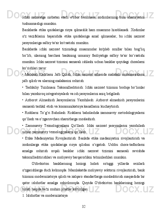 Ichki   nazoratga   nisbatan   etarli   e'tibor   berilmasa,   xodimlarning   buni   ahamiyatini
tushunmasligi mumkin.
Banklarda   etika  qoidalariga   rioya   qilmaslik   ham   muammo   hisoblanadi.   Xodimlar
o'z   vazifalarini   bajarishda   etika   qoidalariga   amal   qilmasalar,   bu   ichki   nazorat
jarayonlariga salbiy ta'sir ko'rsatishi mumkin.
Banklarda   ichki   nazorat   tizimidagi   muammolar   ko'plab   omillar   bilan   bog‘liq
bo‘lib,   ularning   barchasi   bankning   umumiy   faoliyatiga   salbiy   ta'sir   ko‘rsatishi
mumkin. Ichki nazorat tizimini samarali ishlashi uchun banklar quyidagi choralarni
ko‘rishlari zarur:
•  Malakali   Kadrlarni   Jalb   Qilish:   Ichki  nazorat  sohasida   malakali   mutaxassislarni
jalb qilish va ularning malakasini oshirish.
•   Tashkiliy   Tuzilmani   Takomillashtirish:   Ichki   nazorat   tizimini   boshqa   bo‘limlar
bilan yaxshiroq integratsiyalash va ish jarayonlarini aniq belgilash.
•   Axborot   Almashish   Jarayonlarini   Yaxshilash:   Axborot   almashish   jarayonlarini
samarali tashkil etish va kommunikatsiya kanallarini kuchaytirish.
•   Risklarni   To‘g‘ri   Baholash:   Risklarni   baholashda   zamonaviy   metodologiyalarni
qo‘llash va o‘zgaruvchan sharoitlarga moslashish.
•   Zamonaviy   Texnologiyalarni   Qo‘llash:   Ichki   nazorat   jarayonlarini   yaxshilash
uchun zamonaviy texnologiyalarni qo‘llash.
•   Etika   Madaniyatini   Rivojlantirish:   Bankda   etika   madaniyatini   rivojlantirish   va
xodimlarga   etika   qoidalariga   rioya   qilishni   o‘rgatish.   Ushbu   chora-tadbirlarni
amalga   oshirish   orqali   banklar   ichki   nazorat   tizimini   samarali   ravishda
takomillashtirishlari va moliyaviy barqarorlikni ta'minlashlari mumkin.
O'zbekiston   banklarining   hozirgi   holati   so'nggi   yillarda   sezilarli
o'zgarishlarga duch kelmoqda. Mamlakatda moliyaviy sektorni rivojlantirish, bank
tizimini modernizatsiya qilish va xalqaro standartlarga moslashtirish maqsadida bir
qator   islohotlar   amalga   oshirilmoqda.   Quyida   O'zbekiston   banklarining   hozirgi
holati haqida ba'zi muhim jihatlar keltirilgan:
1. Islohotlar va modernizatsiya
32 