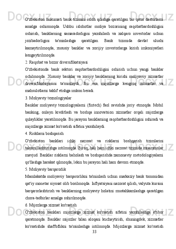 O'zbekiston   hukumati   bank   tizimini   isloh   qilishga   qaratilgan   bir   qator   dasturlarni
amalga   oshirmoqda.   Ushbu   islohotlar   moliya   bozorining   raqobatbardoshligini
oshirish,   banklarning   samaradorligini   yaxshilash   va   xalqaro   investorlar   uchun
jozibadorligini   ta'minlashga   qaratilgan.   Bank   tizimida   davlat   ulushi
kamaytirilmoqda,   xususiy   banklar   va   xorijiy   investorlarga   kirish   imkoniyatlari
kengaytirilmoqda.
2. Raqobat va bozor diversifikatsiyasi
O'zbekistonda   bank   sektori   raqobatbardoshligini   oshirish   uchun   yangi   banklar
ochilmoqda.   Xususiy   banklar   va   xorijiy   banklarning   kirishi   moliyaviy   xizmatlar
diversifikatsiyasini   ta'minlaydi.   Bu   esa   mijozlarga   kengroq   xizmatlar   va
mahsulotlarni taklif etishga imkon beradi.
3. Moliyaviy texnologiyalar
Banklar   moliyaviy   texnologiyalarni   (fintech)   faol   ravishda   joriy   etmoqda.   Mobil
banking,   onlayn   kreditlash   va   boshqa   innovatsion   xizmatlar   orqali   mijozlarga
qulayliklar yaratilmoqda. Bu jarayon banklarning raqobatbardoshligini oshiradi va
mijozlarga xizmat ko'rsatish sifatini yaxshilaydi.
4. Risklarni boshqarish
O'zbekiston   banklari   ichki   nazorat   va   risklarni   boshqarish   tizimlarini
takomillashtirishga intilmoqda. Biroq, hali ham ichki nazorat tizimida muammolar
mavjud. Banklar risklarni baholash va boshqarishda zamonaviy metodologiyalarni
qo'llashga harakat qilmoqda, lekin bu jarayon hali ham davom etmoqda.
5. Moliyaviy barqarorlik
Mamlakatda   moliyaviy   barqarorlikni   ta'minlash   uchun   markaziy   bank   tomonidan
qat'iy monetar siyosat olib borilmoqda. Inflyatsiyani nazorat qilish, valyuta kursini
barqarorlashtirish   va   banklarning   moliyaviy   holatini   mustahkamlashga   qaratilgan
chora-tadbirlar amalga oshirilmoqda.
6. Mijozlarga xizmat ko'rsatish
O'zbekiston   banklari   mijozlarga   xizmat   ko'rsatish   sifatini   yaxshilashga   e'tibor
qaratmoqda.   Banklar   mijozlar   bilan   aloqani   kuchaytirish,   shuningdek,   xizmatlar
ko'rsatishda   shaffoflikni   ta'minlashga   intilmoqda.   Mijozlarga   xizmat   ko'rsatish
33 