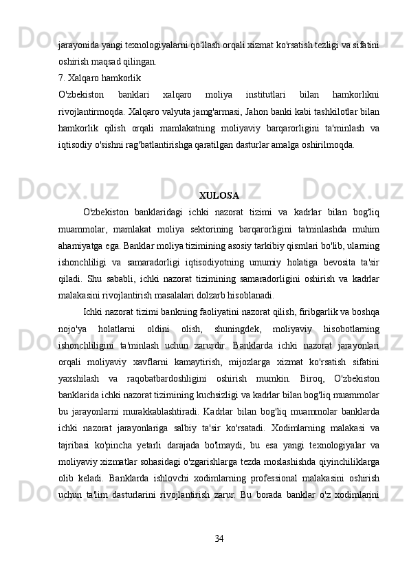jarayonida yangi texnologiyalarni qo'llash orqali xizmat ko'rsatish tezligi va sifatini
oshirish maqsad qilingan.
7. Xalqaro hamkorlik
O'zbekiston   banklari   xalqaro   moliya   institutlari   bilan   hamkorlikni
rivojlantirmoqda. Xalqaro valyuta jamg'armasi, Jahon banki kabi tashkilotlar bilan
hamkorlik   qilish   orqali   mamlakatning   moliyaviy   barqarorligini   ta'minlash   va
iqtisodiy o'sishni rag'batlantirishga qaratilgan dasturlar amalga oshirilmoqda.
XULOSA
O'zbekiston   banklaridagi   ichki   nazorat   tizimi   va   kadrlar   bilan   bog'liq
muammolar,   mamlakat   moliya   sektorining   barqarorligini   ta'minlashda   muhim
ahamiyatga ega. Banklar moliya tizimining asosiy tarkibiy qismlari bo'lib, ularning
ishonchliligi   va   samaradorligi   iqtisodiyotning   umumiy   holatiga   bevosita   ta'sir
qiladi.   Shu   sababli,   ichki   nazorat   tizimining   samaradorligini   oshirish   va   kadrlar
malakasini rivojlantirish masalalari dolzarb hisoblanadi.
Ichki nazorat tizimi bankning faoliyatini nazorat qilish, firibgarlik va boshqa
nojo'ya   holatlarni   oldini   olish,   shuningdek,   moliyaviy   hisobotlarning
ishonchliligini   ta'minlash   uchun   zarurdir.   Banklarda   ichki   nazorat   jarayonlari
orqali   moliyaviy   xavflarni   kamaytirish,   mijozlarga   xizmat   ko'rsatish   sifatini
yaxshilash   va   raqobatbardoshligini   oshirish   mumkin.   Biroq,   O'zbekiston
banklarida ichki nazorat tizimining kuchsizligi va kadrlar bilan bog'liq muammolar
bu   jarayonlarni   murakkablashtiradi.   Kadrlar   bilan   bog'liq   muammolar   banklarda
ichki   nazorat   jarayonlariga   salbiy   ta'sir   ko'rsatadi.   Xodimlarning   malakasi   va
tajribasi   ko'pincha   yetarli   darajada   bo'lmaydi,   bu   esa   yangi   texnologiyalar   va
moliyaviy xizmatlar sohasidagi  o'zgarishlarga tezda moslashishda qiyinchiliklarga
olib   keladi.   Banklarda   ishlovchi   xodimlarning   professional   malakasini   oshirish
uchun   ta'lim   dasturlarini   rivojlantirish   zarur.   Bu   borada   banklar   o'z   xodimlarini
34