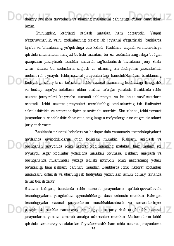 doimiy   ravishda   tayyorlash   va   ularning   malakasini   oshirishga   e'tibor   qaratishlari
lozim.
Shuningdek,   kadrlarni   saqlash   masalasi   ham   dolzarbdir.   Yuqori
o'zgaruvchanlik,   ya'ni   xodimlarning   tez-tez   ish   joylarini   o'zgartirishi,   banklarda
tajriba   va   bilimlarning   yo'qolishiga   olib   keladi.   Kadrlarni   saqlash   va   motivatsiya
qilishda  muammolar   mavjud  bo'lishi  mumkin,  bu  esa   xodimlarning  ishga   bo'lgan
qiziqishini   pasaytiradi.   Banklar   samarali   rag'batlantirish   tizimlarini   joriy   etishi
zarur,   chunki   bu   xodimlarni   saqlash   va   ularning   ish   faoliyatini   yaxshilashda
muhim   rol   o'ynaydi.   Ichki   nazorat   jarayonlaridagi   kamchiliklar   ham   banklarning
faoliyatiga   salbiy   ta'sir   ko'rsatadi.   Ichki   nazorat   tizimining   kuchsizligi   firibgarlik
va   boshqa   nojo'ya   holatlarni   oldini   olishda   to'siqlar   yaratadi.   Banklarda   ichki
nazorat   jarayonlari   ko'pincha   samarali   ishlamaydi   va   bu   holat   xavf-xatarlarni
oshiradi.   Ichki   nazorat   jarayonlari   murakkabligi   xodimlarning   ish   faoliyatini
sekinlashtirishi va samaradorligini pasaytirishi mumkin. Shu sababli, ichki nazorat
jarayonlarini soddalashtirish va aniq belgilangan me'yorlarga asoslangan tizimlarni
joriy etish zarur.
Banklarda risklarni baholash va boshqarishda zamonaviy metodologiyalarni
qo'llashda   qiyinchiliklarga   duch   kelinishi   mumkin.   Risklarni   aniqlash   va
boshqarish   jarayonida   ichki   nazorat   xodimlarining   malakasi   ham   muhim   rol
o'ynaydi.   Agar   xodimlar   yetarlicha   malakali   bo'lmasa,   risklarni   aniqlash   va
boshqarishda   muammolar   yuzaga   kelishi   mumkin.   Ichki   nazoratning   yetarli
bo'lmasligi   ham   risklarni   oshirishi   mumkin.   Banklarda   ichki   nazorat   xodimlari
malakasini   oshirish   va   ularning   ish   faoliyatini   yaxshilash   uchun   doimiy   ravishda
ta'lim berish zarur.
Bundan   tashqari,   banklarda   ichki   nazorat   jarayonlarini   qo'llab-quvvatlovchi
texnologiyalarni   yangilashda   qiyinchiliklarga   duch   kelinishi   mumkin.   Eskirgan
texnologiyalar   nazorat   jarayonlarini   murakkablashtiradi   va   samaradorligini
pasaytiradi.   Banklar   zamonaviy   texnologiyalarni   joriy   etish   orqali   ichki   nazorat
jarayonlarini   yanada   samarali   amalga   oshirishlari   mumkin.   Ma'lumotlarni   tahlil
qilishda   zamonaviy   vositalardan   foydalanmaslik   ham   ichki   nazorat   jarayonlarini
35 