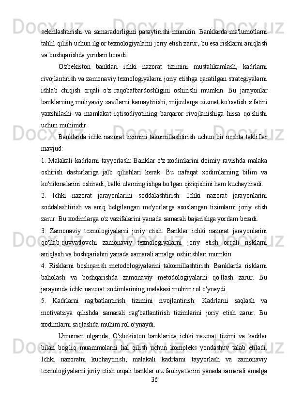 sekinlashtirishi   va   samaradorligini   pasaytirishi   mumkin.   Banklarda   ma'lumotlarni
tahlil qilish uchun ilg'or texnologiyalarni joriy etish zarur, bu esa risklarni aniqlash
va boshqarishda yordam beradi. 
O'zbekiston   banklari   ichki   nazorat   tizimini   mustahkamlash,   kadrlarni
rivojlantirish va zamonaviy texnologiyalarni joriy etishga qaratilgan strategiyalarni
ishlab   chiqish   orqali   o'z   raqobatbardoshligini   oshirishi   mumkin.   Bu   jarayonlar
banklarning moliyaviy xavflarni kamaytirishi, mijozlarga xizmat ko'rsatish sifatini
yaxshilashi   va   mamlakat   iqtisodiyotining   barqaror   rivojlanishiga   hissa   qo'shishi
uchun muhimdir.
Banklarda ichki nazorat tizimini takomillashtirish uchun bir nechta takliflar
mavjud:
1. Malakali kadrlarni tayyorlash:  Banklar o'z xodimlarini doimiy ravishda malaka
oshirish   dasturlariga   jalb   qilishlari   kerak.   Bu   nafaqat   xodimlarning   bilim   va
ko'nikmalarini oshiradi, balki ularning ishga bo'lgan qiziqishini ham kuchaytiradi.
2.   Ichki   nazorat   jarayonlarini   soddalashtirish:   Ichki   nazorat   jarayonlarini
soddalashtirish   va   aniq   belgilangan   me'yorlarga   asoslangan   tizimlarni   joriy   etish
zarur. Bu xodimlarga o'z vazifalarini yanada samarali bajarishga yordam beradi.
3.   Zamonaviy   texnologiyalarni   joriy   etish:   Banklar   ichki   nazorat   jarayonlarini
qo'llab-quvvatlovchi   zamonaviy   texnologiyalarni   joriy   etish   orqali   risklarni
aniqlash va boshqarishni yanada samarali amalga oshirishlari mumkin.
4.   Risklarni   boshqarish   metodologiyalarini   takomillashtirish:   Banklarda   risklarni
baholash   va   boshqarishda   zamonaviy   metodologiyalarni   qo'llash   zarur.   Bu
jarayonda ichki nazorat xodimlarining malakasi muhim rol o'ynaydi.
5.   Kadrlarni   rag'batlantirish   tizimini   rivojlantirish:   Kadrlarni   saqlash   va
motivatsiya   qilishda   samarali   rag'batlantirish   tizimlarini   joriy   etish   zarur.   Bu
xodimlarni saqlashda muhim rol o'ynaydi.
Umuman   olganda,   O'zbekiston   banklarida   ichki   nazorat   tizimi   va   kadrlar
bilan   bog'liq   muammolarni   hal   qilish   uchun   kompleks   yondashuv   talab   etiladi.
Ichki   nazoratni   kuchaytirish,   malakali   kadrlarni   tayyorlash   va   zamonaviy
texnologiyalarni joriy etish orqali banklar o'z faoliyatlarini yanada samarali amalga
36 