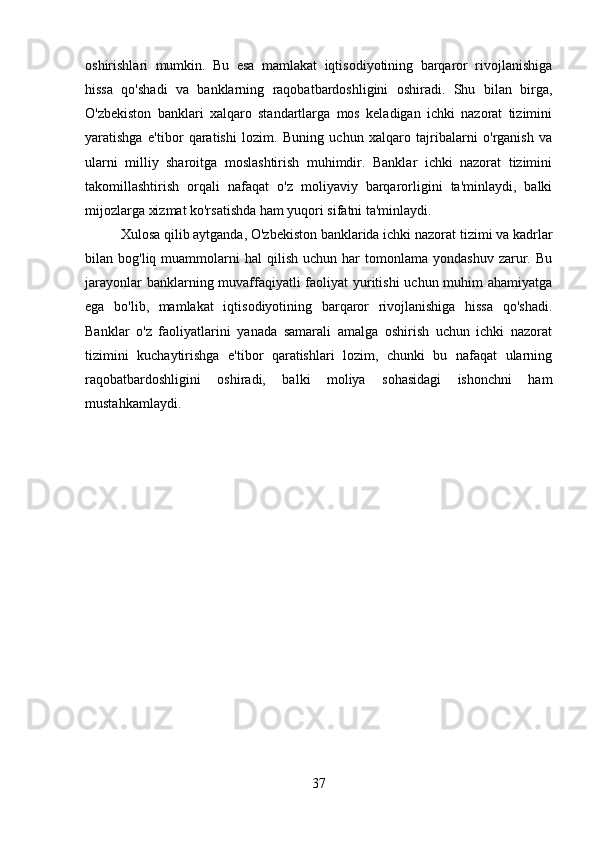 oshirishlari   mumkin.   Bu   esa   mamlakat   iqtisodiyotining   barqaror   rivojlanishiga
hissa   qo'shadi   va   banklarning   raqobatbardoshligini   oshiradi.   Shu   bilan   birga,
O'zbekiston   banklari   xalqaro   standartlarga   mos   keladigan   ichki   nazorat   tizimini
yaratishga   e'tibor   qaratishi   lozim.   Buning   uchun   xalqaro   tajribalarni   o'rganish   va
ularni   milliy   sharoitga   moslashtirish   muhimdir.   Banklar   ichki   nazorat   tizimini
takomillashtirish   orqali   nafaqat   o'z   moliyaviy   barqarorligini   ta'minlaydi,   balki
mijozlarga xizmat ko'rsatishda ham yuqori sifatni ta'minlaydi.
Xulosa qilib aytganda, O'zbekiston banklarida ichki nazorat tizimi va kadrlar
bilan  bog'liq  muammolarni  hal  qilish   uchun  har   tomonlama   yondashuv  zarur.  Bu
jarayonlar  banklarning muvaffaqiyatli  faoliyat yuritishi  uchun muhim ahamiyatga
ega   bo'lib,   mamlakat   iqtisodiyotining   barqaror   rivojlanishiga   hissa   qo'shadi.
Banklar   o'z   faoliyatlarini   yanada   samarali   amalga   oshirish   uchun   ichki   nazorat
tizimini   kuchaytirishga   e'tibor   qaratishlari   lozim,   chunki   bu   nafaqat   ularning
raqobatbardoshligini   oshiradi,   balki   moliya   sohasidagi   ishonchni   ham
mustahkamlaydi.
37