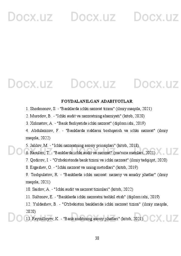 FOYDALANILGAN ADABIYOTLAR
1. Shodmonov, S. - "Banklarda ichki nazorat tizimi" (ilmiy maqola, 2021)
2. Murodov, B. - "Ichki audit va nazoratning ahamiyati" (kitob, 2020)
3. Xolmatov, A. - "Bank faoliyatida ichki nazorat" (diplom ishi, 2019)
4.   Abdulazizov,   F.   -   "Banklarda   risklarni   boshqarish   va   ichki   nazorat"   (ilmiy
maqola, 2022)
5. Jalilov, M. - "Ichki nazoratning asosiy prinsiplari" (kitob, 2018)
6. Rasulov, T. - "Banklarda ichki audit va nazorat" (ma'ruza matnlari, 2021)
7. Qodirov, I. - "O'zbekistonda bank tizimi va ichki nazorat" (ilmiy tadqiqot, 2020)
8. Ergashev, O. - "Ichki nazorat va uning metodlari" (kitob, 2019)
9.   Toshpulatov,   R.   -   "Banklarda   ichki   nazorat:   nazariy   va   amaliy   jihatlar"   (ilmiy
maqola, 2021)
10. Saidov, A. - "Ichki audit va nazorat tizimlari" (kitob, 2022)
11. Sultonov, E. - "Banklarda ichki nazoratni tashkil etish" (diplom ishi, 2019)
12.   Yuldashev,   B.   -   "O'zbekiston   banklarida   ichki   nazorat   tizimi"   (ilmiy   maqola,
2020)
13. Fayzulloyev, K. - "Bank auditining asosiy jihatlari" (kitob, 2021)
38 