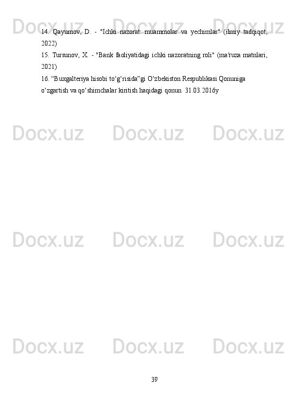 14.   Qayumov,   D.   -   "Ichki   nazorat:   muammolar   va   yechimlar"   (ilmiy   tadqiqot,
2022)
15.   Tursunov,   X.   -   "Bank   faoliyatidagi   ichki   nazoratning   roli"   (ma'ruza   matnlari,
2021)
16. “ Buxgalteriya hisobi to‘g‘risida”gi O‘zbekiston Respublikasi Qonuniga 
o‘zgartish va qo‘shimchalar kiritish haqidagi qonun  31.03.2016y
39 