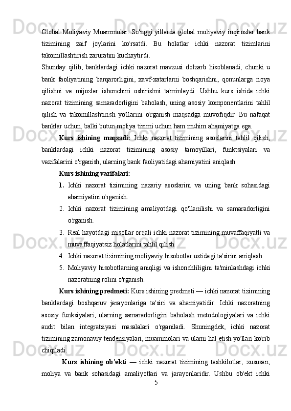 Global  Moliyaviy  Muammolar:   So'nggi  yillarda  global  moliyaviy inqirozlar  bank
tizimining   zaif   joylarini   ko'rsatdi.   Bu   holatlar   ichki   nazorat   tizimlarini
takomillashtirish zaruratini kuchaytirdi.
Shunday   qilib,   banklardagi   ichki   nazorat   mavzusi   dolzarb   hisoblanadi,   chunki   u
bank   faoliyatining   barqarorligini,   xavf-xatarlarni   boshqarishni,   qonunlarga   rioya
qilishni   va   mijozlar   ishonchini   oshirishni   ta'minlaydi.   Ushbu   kurs   ishida   ichki
nazorat   tizimining   samaradorligini   baholash,   uning   asosiy   komponentlarini   tahlil
qilish   va   takomillashtirish   yo'llarini   o'rganish   maqsadga   muvofiqdir.   Bu   nafaqat
banklar uchun, balki butun moliya tizimi uchun ham muhim ahamiyatga ega.
Kurs   ishining   maqsadi:   Ichki   nazorat   tizimining   asoslarini   tahlil   qilish,
banklardagi   ichki   nazorat   tizimining   asosiy   tamoyillari,   funktsiyalari   va
vazifalarini o'rganish, ularning bank faoliyatidagi ahamiyatini aniqlash.
Kurs ishining vazifalari:  
1. Ichki   nazorat   tizimining   nazariy   asoslarini   va   uning   bank   sohasidagi
ahamiyatini o'rganish. 
2. Ichki   nazorat   tizimining   amaliyotdagi   qo'llanilishi   va   samaradorligini
o'rganish. 
3. Real hayotdagi misollar orqali ichki nazorat tizimining muvaffaqiyatli va
muvaffaqiyatsiz holatlarini tahlil qilish.
4. Ichki nazorat tizimining moliyaviy hisobotlar ustidagi ta'sirini aniqlash.
5. Moliyaviy hisobotlarning aniqligi va ishonchliligini  ta'minlashdagi  ichki
nazoratning rolini o'rganish.
Kurs ishining predmeti:  Kurs ishining predmeti — ichki nazorat tizimining
banklardagi   boshqaruv   jarayonlariga   ta'siri   va   ahamiyatidir.   Ichki   nazoratning
asosiy   funksiyalari,   ularning   samaradorligini   baholash   metodologiyalari   va   ichki
audit   bilan   integratsiyasi   masalalari   o'rganiladi.   Shuningdek,   ichki   nazorat
tizimining zamonaviy tendensiyalari, muammolari va ularni hal etish yo'llari ko'rib
chiqiladi.
  Kurs   ishining   ob'ekti   —   ichki   nazorat   tizimining   tashkilotlar,   xususan,
moliya   va   bank   sohasidagi   amaliyotlari   va   jarayonlaridir.   Ushbu   ob'ekt   ichki
5 