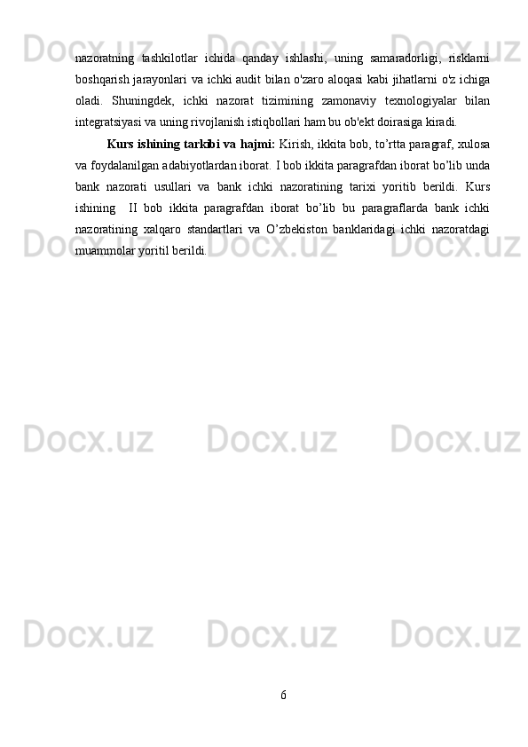 nazoratning   tashkilotlar   ichida   qanday   ishlashi,   uning   samaradorligi,   risklarni
boshqarish jarayonlari va ichki audit bilan o'zaro aloqasi kabi jihatlarni o'z ichiga
oladi.   Shuningdek,   ichki   nazorat   tizimining   zamonaviy   texnologiyalar   bilan
integratsiyasi va uning rivojlanish istiqbollari ham bu ob'ekt doirasiga kiradi.
Kurs ishining tarkibi va hajmi:   Kirish, ikkita bob, to’rtta paragraf, xulosa
va foydalanilgan adabiyotlardan iborat. I bob ikkita paragrafdan iborat bo’lib unda
bank   nazorati   usullari   va   bank   ichki   nazoratining   tarixi   yoritib   berildi.   Kurs
ishining     II   bob   ikkita   paragrafdan   iborat   bo’lib   bu   paragraflarda   bank   ichki
nazoratining   xalqaro   standartlari   va   O’zbekiston   banklaridagi   ichki   nazoratdagi
muammolar yoritil berildi.
6 