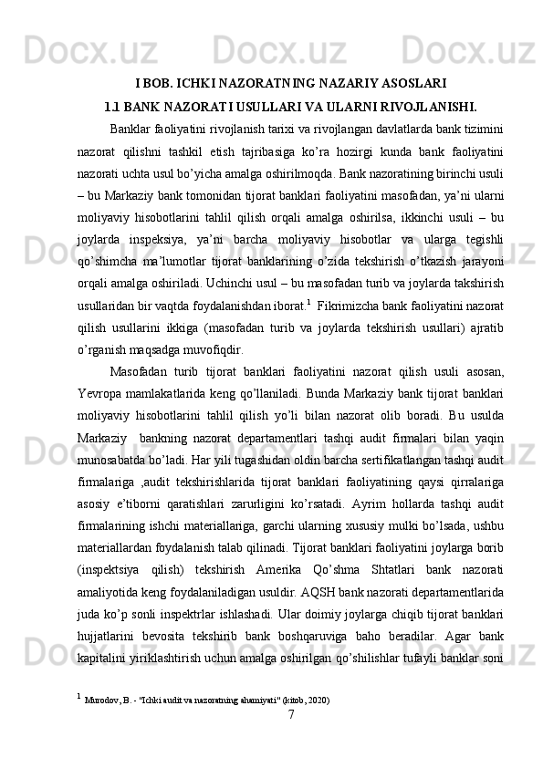 I BOB. ICHKI NAZORATNING NAZARIY ASOSLARI
1.1 BANK NAZORATI USULLARI VA ULARNI RIVOJLANISHI.
Banklar faoliyatini rivojlanish tarixi va rivojlangan davlatlarda bank tizimini
nazorat   qilishni   tashkil   etish   tajribasiga   ko’ra   hozirgi   kunda   bank   faoliyatini
nazorati uchta usul bo’yicha amalga oshirilmoqda. Bank nazoratining birinchi usuli
– bu Markaziy bank tomonidan tijorat banklari faoliyatini masofadan, ya’ni ularni
moliyaviy   hisobotlarini   tahlil   qilish   orqali   amalga   oshirilsa,   ikkinchi   usuli   –   bu
joylarda   inspeksiya,   ya’ni   barcha   moliyaviy   hisobotlar   va   ularga   tegishli
qo’shimcha   ma’lumotlar   tijorat   banklarining   o’zida   tekshirish   o’tkazish   jarayoni
orqali amalga oshiriladi. Uchinchi usul – bu masofadan turib va joylarda takshirish
usullaridan bir vaqtda foydalanishdan iborat. 1
  Fikrimizcha bank faoliyatini nazorat
qilish   usullarini   ikkiga   (masofadan   turib   va   joylarda   tekshirish   usullari)   ajratib
o’rganish maqsadga muvofiqdir.
Masofadan   turib   tijorat   banklari   faoliyatini   nazorat   qilish   usuli   asosan,
Yevropa  mamlakatlarida   keng  qo’llaniladi.  Bunda   Markaziy   bank   tijorat   banklari
moliyaviy   hisobotlarini   tahlil   qilish   yo’li   bilan   nazorat   olib   boradi.   Bu   usulda
Markaziy     bankning   nazorat   departamentlari   tashqi   audit   firmalari   bilan   yaqin
munosabatda bo’ladi. Har yili tugashidan oldin barcha sertifikatlangan tashqi audit
firmalariga   ,audit   tekshirishlarida   tijorat   banklari   faoliyatining   qaysi   qirralariga
asosiy   e’tiborni   qaratishlari   zarurligini   ko’rsatadi.   Ayrim   hollarda   tashqi   audit
firmalarining ishchi  materiallariga, garchi ularning xususiy mulki bo’lsada, ushbu
materiallardan foydalanish talab qilinadi. Tijorat banklari faoliyatini joylarga borib
(inspektsiya   qilish)   tekshirish   Amerika   Qo’shma   Shtatlari   bank   nazorati
amaliyotida keng foydalaniladigan usuldir. AQSH bank nazorati departamentlarida
juda ko’p sonli inspektrlar ishlashadi. Ular doimiy joylarga chiqib tijorat banklari
hujjatlarini   bevosita   tekshirib   bank   boshqaruviga   baho   beradilar.   Agar   bank
kapitalini yiriklashtirish uchun amalga oshirilgan qo’shilishlar tufayli banklar soni
1
  Murodov, B. - "Ichki audit va nazoratning ahamiyati" (kitob, 2020)
7 