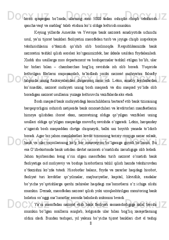 biroz   qisqargan   bo’lsada,   ularning   soni   5000   tadan   oshiqdir   chiqib   tekshirish
qancha vaqt va mablag’ talab etishini ko’z oldiga keltirish mumkin. 
Keying   yillarda   Amerika   va   Yevropa   bank   nazorati   amaliyotida   uchinchi
usul, ya’ni tijorat banklari faoliyatini masofadan turib va joyiga chiqib inspeksiya
tekshirishlarini   o’tkazish   qo’shib   olib   borilmoqda.   Respublikamizda   bank
nazoratini tashkil qilish asoslari ko’rganimizdek, har ikkala usuldan foydalaniladi.
Xuddi shu usullarga mos departament va boshqarmalar tashkil etilgan bo’lib, ular
bir   birlari   bilan   –   chambarchas   bog’liq   ravishda   ish   olib   boradi.   Yuqorida
keltirilgan   fikrlarni   mujassamlab,   ta’kidlash   joizki   nazorat   mohiyatini   falsafiy
talqinida   uning   funksiyalaridan   chiqarmoq   zarur   edi.   Lekin,   amaliy   tajribalardan
ko’rinadiki,   nazorat   mohiyati   uning   bosh   maqsadi   va   shu   maqsad   yo’lida   olib
boradigan nazorat usullarini yuzaga keltiruvchi vazifalarda aks etadi. 
Bosh maqsad bank mohiyatidagi kamchiliklarni bartaraf etib bank tizimining
barqaqrorligini oshirish natijasida bank omonatchilari va kreditorlari manfaatlarini
himoya   qilishdan   iborat   ekan,   nazoratning   oldiga   qo’yilgan   vazifalari   uning
usullari oldiga qo’yilgan maqsadga muvofiq ravishda o’zgaradi. Lekin, harqanday
o’zgarish   bosh   maqsaddan   chetga   chiqmaydi,   balki   uni   boyitib   yanada   to’ldirib
boradi. Agar biz jahon mamlakatlari kredit tizimining tarixiy rivojiga nazar solsak,
bank   va   ular   mijozlarining   ko’p   bor   xonavayron   bo’lganiga   guvoh   bo’lamiz.   Bu
esa O’zbekistonda bank ustidan davlat nazorati o’rnatilishi zarurligiga olib keladi.
Jahon   tajribasidan   keng   o’rin   olgan   masofadan   turib   nazorat   o’rnatish   bank
faoliyatiga oid moliyaviy va boshqa  hisobotlarni tahlil qilish hamda tekshiruvdan
o’tkazishni   ko’zda   tutadi.   Hisobotlar   balans,   foyda   va   zararlar   haqidagi   hisobot,
faoliyat   turi   kreditlar   qo’yilmalar,   majburiyatlar,   kapital,   likvidlik,   ssudalar
bo’yicha   yo’qotishlarga   qarshi   zahiralar   haqidagi   ma’lumotlarni   o’z   ichiga   olishi
mumkin. Demak, masofadan nazorat qilish yoki uzoqlashtirilgan monitoring bank
holatini so’nggi ma’lumotlar asosida baholash imkonini beradi. 
Ya’ni   masofadan   nazorat   etish   bank   faoliyati   samaradorligiga   xalal   berishi
mumkin   bo’lgan   omillarni   aniqlab,   kelgusida   ular   bilan   bog’liq   xarajatlarning
oldini   oladi.   Bundan   tashqari,   yil   yakuni   bo’yicha   tijorat   banklari   chet   el   tashqi
8 