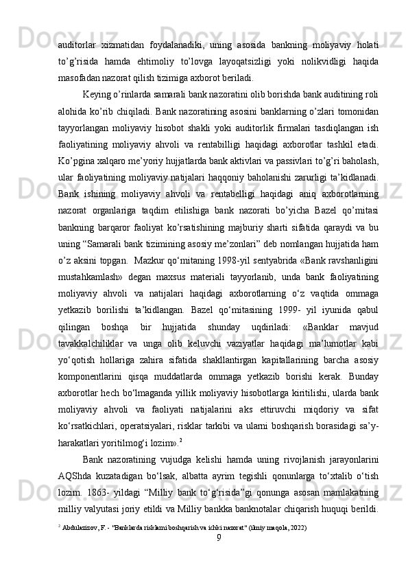 auditorlar   xizmatidan   foydalanadiki,   uning   asosida   bankning   moliyaviy   holati
to’g’risida   hamda   ehtimoliy   to’lovga   layoqatsizligi   yoki   nolikvidligi   haqida
masofadan nazorat qilish tizimiga axborot beriladi.
Keying o’rinlarda samarali bank nazoratini olib borishda bank auditining roli
alohida ko’rib chiqiladi. Bank nazoratining asosini  banklarning o’zlari tomonidan
tayyorlangan   moliyaviy   hisobot   shakli   yoki   auditorlik   firmalari   tasdiqlangan   ish
faoliyatining   moliyaviy   ahvoli   va   rentabilligi   haqidagi   axborotlar   tashkil   etadi.
Ko’pgina xalqaro me’yoriy hujjatlarda bank aktivlari va passivlari to’g’ri baholash,
ular faoliyatining moliyaviy natijalari haqqoniy baholanishi  zarurligi ta’kidlanadi.
Bank   ishining   moliyaviy   ahvoli   va   rentabelligi   haqidagi   aniq   axborotlarning
nazorat   organlariga   taqdim   etilishiga   bank   nazorati   bo’yicha   Bazel   qo’mitasi
bankning   barqaror   faoliyat   ko’rsatishining   majburiy   sharti   sifatida   qaraydi   va   bu
uning “Samarali bank tizimining asosiy me’zonlari” deb nomlangan hujjatida ham
o’z aksini topgan.   Mazkur qo‘mitaning 1998-yil sentyabrida «Bank ravshanligini
mustahkamlash»   degan   maxsus   materiali   tayyorlanib,   unda   bank   faoliyatining
moliyaviy   ahvoli   va   natijalari   haqidagi   axborotlarning   o‘z   vaqtida   ommaga
yetkazib   borilishi   ta’kidlangan.   Bazel   qo‘mitasining   1999-   yil   iyunida   qabul
qilingan   boshqa   bir   hujjatida   shunday   uqdiriladi:   «Banklar   mavjud
tavakkalchiliklar   va   unga   olib   keluvchi   vaziyatlar   haqidagi   ma’lumotlar   kabi
yo‘qotish   hollariga   zahira   sifatida   shakllantirgan   kapitallarining   barcha   asosiy
komponentlarini   qisqa   muddatlarda   ommaga   yetkazib   borishi   kerak.   Bunday
axborotlar hech bo‘lmaganda yillik moliyaviy hisobotlarga kiritilishi, ularda bank
moliyaviy   ahvoli   va   faoliyati   natijalarini   aks   ettiruvchi   miqdoriy   va   sifat
ko‘rsatkichlari, operatsiyalari, risklar tarkibi va ularni boshqarish borasidagi  sa’y-
harakatlari yoritilmog‘i lozim». 2
Bank   nazoratining   vujudga   kelishi   hamda   uning   rivojlanish   jarayonlarini
AQShda   kuzatadigan   bo‘lsak,   albatta   ayrim   tegishli   qonunlarga   to‘xtalib   o‘tish
lozim.   1863-   yildagi   “Milliy   bank   to‘g‘risida”gi   qonunga   asosan   mamlakatning
milliy valyutasi joriy etildi va Milliy bankka banknotalar chiqarish huquqi berildi.
2
 Abdulazizov, F. - "Banklarda risklarni boshqarish va ichki nazorat" (ilmiy maqola, 2022)
9 