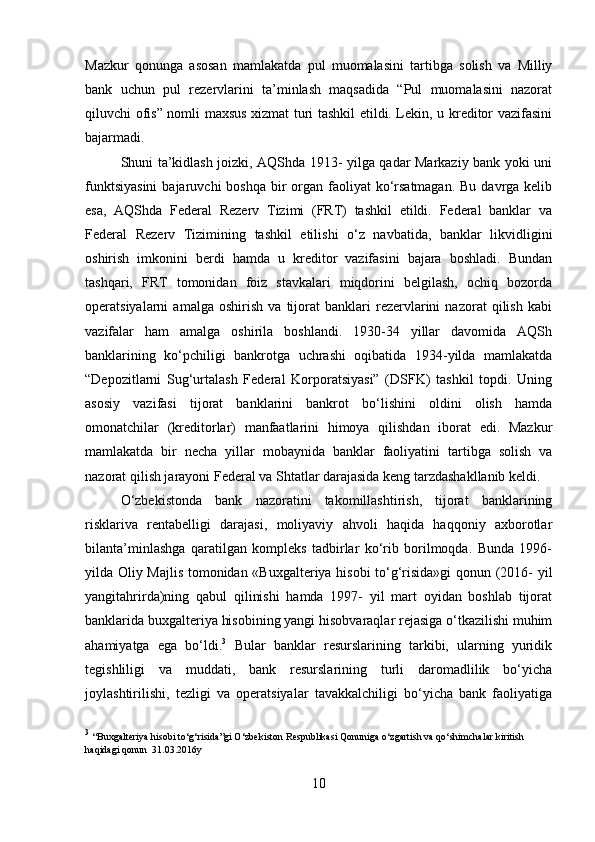 Mazkur   qonunga   asosan   mamlakatda   pul   muomalasini   tartibga   solish   va   Milliy
bank   uchun   pul   rezervlarini   ta’minlash   maqsadida   “Pul   muomalasini   nazorat
qiluvchi ofis” nomli maxsus xizmat turi tashkil etildi. Lekin, u kreditor vazifasini
bajarmadi.
Shuni ta’kidlash joizki, AQShda 1913- yilga qadar Markaziy bank yoki uni
funktsiyasini  bajaruvchi  boshqa  bir  organ faoliyat  ko‘rsatmagan.  Bu davrga kelib
esa,   AQShda   Federal   Rezerv   Tizimi   (FRT)   tashkil   etildi.   Federal   banklar   va
Federal   Rezerv   Tizimining   tashkil   etilishi   o‘z   navbatida,   banklar   likvidligini
oshirish   imkonini   berdi   hamda   u   kreditor   vazifasini   bajara   boshladi.   Bundan
tashqari,   FRT   tomonidan   foiz   stavkalari   miqdorini   belgilash,   ochiq   bozorda
operatsiyalarni   amalga   oshirish   va   tijorat   banklari   rezervlarini   nazorat   qilish   kabi
vazifalar   ham   amalga   oshirila   boshlandi.   1930-34   yillar   davomida   AQSh
banklarining   ko‘pchiligi   bankrotga   uchrashi   oqibatida   1934-yilda   mamlakatda
“Depozitlarni   Sug‘urtalash   Federal   Korporatsiyasi”   (DSFK)   tashkil   topdi.   Uning
asosiy   vazifasi   tijorat   banklarini   bankrot   bo‘lishini   oldini   olish   hamda
omonatchilar   (kreditorlar)   manfaatlarini   himoya   qilishdan   iborat   edi.   Mazkur
mamlakatda   bir   necha   yillar   mobaynida   banklar   faoliyatini   tartibga   solish   va
nazorat qilish jarayoni Federal va Shtatlar darajasida keng tarzdashakllanib keldi. 
O‘zbekistonda   bank   nazoratini   takomillashtirish,   tijorat   banklarining
risklariva   rentabelligi   darajasi,   moliyaviy   ahvoli   haqida   haqqoniy   axborotlar
bilanta’minlashga   qaratilgan   kompleks   tadbirlar   ko‘rib   borilmoqda.   Bunda   1996-
yilda Oliy Majlis tomonidan «Buxgalteriya hisobi to‘g‘risida»gi qonun (2016- yil
yangitahrirda)ning   qabul   qilinishi   hamda   1997-   yil   mart   oyidan   boshlab   tijorat
banklarida buxgalteriya hisobining yangi hisobvaraqlar rejasiga o‘tkazilishi muhim
ahamiyatga   ega   bo‘ldi. 3
  Bular   banklar   resurslarining   tarkibi,   ularning   yuridik
tegishliligi   va   muddati,   bank   resurslarining   turli   daromadlilik   bo‘yicha
joylashtirilishi,   tezligi   va   operatsiyalar   tavakkalchiligi   bo‘yicha   bank   faoliyatiga
3
  “ Buxgalteriya hisobi to‘g‘risida”gi O‘zbekiston Respublikasi Qonuniga o‘zgartish va qo‘shimchalar kiritish 
haqidagi qonun  31.03.2016y
10 