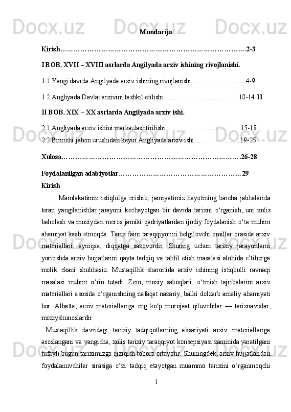 Mundarija 
Kirish……………………………………………………………………….2-3 
I BOB. XVII – XVIII asrlarda Angilyada arxiv ishining rivojlanishi. 
1.1  Yangi davrda Angilyada arxiv ishi ning rivojlanishi……………………4-9 
1.2 Angliyada Davlat arxivini tashkil etilishi……………………………10-14  II
II BOB. XIX – XX asrlarda Angilyada arxiv ishi. 
2.1 Angliyada arxiv ishini markazlashtirilishi……………………………15-18 
2.2 Birinchi jahon urushidan keyin Angliyada arxiv ishi………………...19-25 
Xulosa…………………………………………………………………….26-28 
Foydalanilgan adabiyotlar………………………………………………29 
Kirish 
Mamlakatimiz   istiqlolga   erishib,   jamiyatimiz   hayotining   barcha   jabhalarida
teran   yangilanishlar   jarayoni   kechayotgan   bir   davrda   tarixni   о ‘rganish,   uni   xolis
baholash va moziydan meros jamiki qadriyatlardan ijodiy foydalanish   о ‘ta muhim
ahamiyat kasb etmoqda. Tarix faini taraqqiyotini belgilovchi omillar orasida arxiv
materiallari,   ayniqsa,   diqqatga   sazovordir.   Shuniig   uchun   tarixiy   jarayonlarni
yoritishda arxiv hujjatlarini qayta tadqiq va tahlil  etish masalasi  alohida e’tiborga
molik   ekani   shubhasiz.   Mustaqillik   sharoitida   arxiv   ishining   istiqbolli   ravnaqi
masalasi   muhim   о ‘rin   tutadi.   Zero,   moziy   saboqlari,   о ‘tmish   tajribalarini   arxiv
materiallari asosida   о ‘rganishning nafaqat nazariy, balki dolzarb amaliy ahamiyati
bor.   Albatta,   arxiv   materiallariga   eng   k о ‘p   murojaat   qiluvchilar   —   tarixnavislar,
moziyshunoslardir.         
  Mustaqillik   davridagi   tarixiy   tadqiqotlarning   aksariyati   arxiv   materiallariga
asoslangani va yangicha, xolis tarixiy taraqqiyot konsepsiyasi zaminida yaratilgani
tufayli bugun tariximizga qiziqish tobora ortayotir. Shuningdek, arxiv hujjatlaridan
foydalanuvchilar   sirasiga   о‘zi   tadqiq   etayotgan   muammo   tarixini   о‘rganmoqchi
1  
  