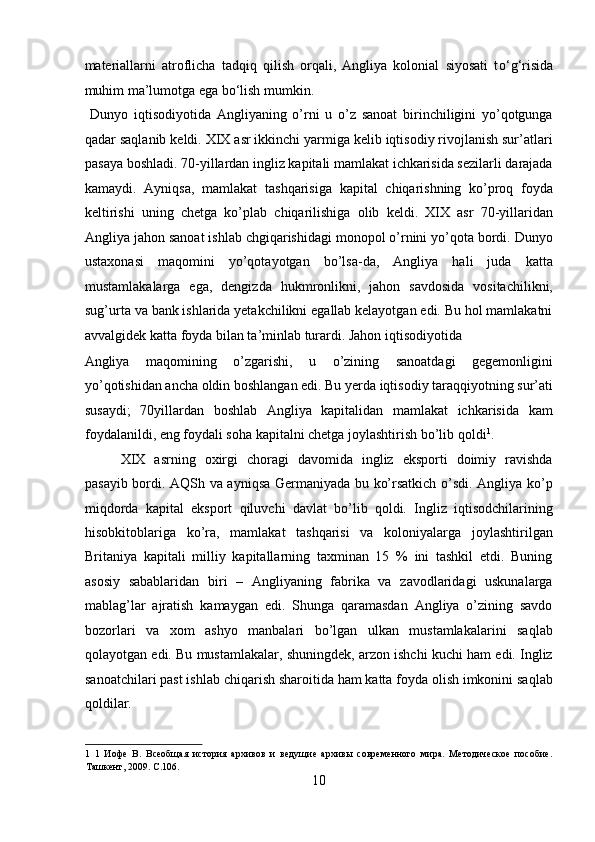 materiallarni   atroflicha   tadqiq   qilish   orqali,   Angliya   kolonial   siyosati   t о ‘g‘risida
muhim ma’lumotga ega b о ‘lish mumkin.       
  Dunyo   iqtisodiyotida   Angliyaning   o’rni   u   o’z   sanoat   birinchiligini   yo’qotgunga
qadar saqlanib keldi. XIX asr ikkinchi yarmiga kelib iqtisodiy rivojlanish sur’atlari
pasaya boshladi. 70-yillardan ingliz kapitali mamlakat ichkarisida sezilarli darajada
kamaydi.   Ayniqsa,   mamlakat   tashqarisiga   kapital   chiqarishning   ko’proq   foyda
keltirishi   uning   chetga   ko’plab   chiqarilishiga   olib   keldi.   XIX   asr   70-yillaridan
Angliya jahon sanoat ishlab chgiqarishidagi monopol o’rnini yo’qota bordi. Dunyo
ustaxonasi   maqomini   yo’qotayotgan   bo’lsa-da,   Angliya   hali   juda   katta
mustamlakalarga   ega,   dengizda   hukmronlikni,   jahon   savdosida   vositachilikni,
sug’urta va bank ishlarida yetakchilikni egallab kelayotgan edi. Bu hol mamlakatni
avvalgidek katta foyda bilan ta’minlab turardi. Jahon iqtisodiyotida 
Angliya   maqomining   o’zgarishi,   u   o’zining   sanoatdagi   gegemonligini
yo’qotishidan ancha oldin boshlangan edi. Bu yerda iqtisodiy taraqqiyotning sur’ati
susaydi;   70yillardan   boshlab   Angliya   kapitalidan   mamlakat   ichkarisida   kam
foydalanildi, eng foydali soha kapitalni chetga joylashtirish bo’lib qoldi 1
.     
  XIX   asrning   oxirgi   choragi   davomida   ingliz   eksporti   doimiy   ravishda
pasayib bordi. AQSh va ayniqsa Germaniyada bu ko’rsatkich o’sdi. Angliya ko’p
miqdorda   kapital   eksport   qiluvchi   davlat   bo’lib   qoldi.   Ingliz   iqtisodchilarining
hisobkitoblariga   ko’ra,   mamlakat   tashqarisi   va   koloniyalarga   joylashtirilgan
Britaniya   kapitali   milliy   kapitallarning   taxminan   15   %   ini   tashkil   etdi.   Buning
asosiy   sabablaridan   biri   –   Angliyaning   fabrika   va   zavodlaridagi   uskunalarga
mablag’lar   ajratish   kamaygan   edi.   Shunga   qaramasdan   Angliya   o’zining   savdo
bozorlari   va   xom   ashyo   manbalari   bo’lgan   ulkan   mustamlakalarini   saqlab
qolayotgan edi. Bu mustamlakalar, shuningdek, arzon ishchi kuchi ham edi. Ingliz
sanoatchilari past ishlab chiqarish sharoitida ham katta foyda olish imkonini saqlab
qoldilar.  
1   1   Иофе   В.   Всеобщая   история   архивов   и   ведущие   архивы   современного   мира.   Методическое   пособие.
Ташкент, 2009. C.106. 
10  
  