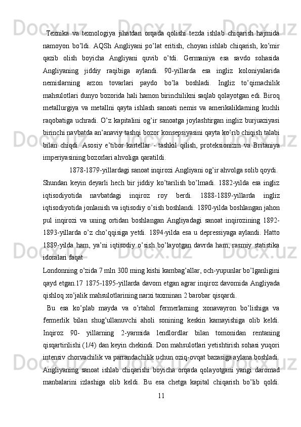   Texnika   va   texnologiya   jihatdan   orqada   qolishi   tezda   ishlab   chiqarish   hajmida
namoyon   bo’ldi.   AQSh   Angliyani   po’lat   eritish,   choyan   ishlab   chiqarish,   ko’mir
qazib   olish   boyicha   Angliyani   quvib   o’tdi.   Germaniya   esa   savdo   sohasida
Angliyaning   jiddiy   raqibiga   aylandi.   90-yillarda   esa   ingliz   koloniyalarida
nemislarning   arzon   tovarlari   paydo   bo’la   boshladi.   Ingliz   to’qimachilik
mahsulotlari dunyo bozorida hali hamon birinchilikni saqlab qolayotgan edi. Biroq
metallurgiya   va   metallni   qayta   ishlash   sanoati   nemis   va   amerikaliklarning   kuchli
raqobatiga  uchradi.   O’z  kapitalini  og’ir  sanoatga  joylashtirgan  ingliz  burjuaziyasi
birinchi navbatda an’anaviy tashqi bozor konsepsiyasini qayta ko’rib chiqish talabi
bilan   chiqdi.   Asosiy   e’tibor   kartellar   -   tashkil   qilish,   proteksionizm   va   Britaniya
imperiyasining bozorlari ahvoliga qaratildi.      
  1878-1879-yillardagi sanoat inqirozi Angliyani og’ir ahvolga solib qoydi. 
Shundan   keyin   deyarli   hech   bir   jiddiy   ko’tarilish   bo’lmadi.   1882-yilda   esa   ingliz
iqtisodiyotida   navbatdagi   inqiroz   roy   berdi.   1888-1889-yillarda   ingliz
iqtisodiyotida jonlanish va iqtisodiy o’sish boshlandi. 1890-yilda boshlangan jahon
pul   inqirozi   va   uning   ortidan   boshlangan   Angliyadagi   sanoat   inqirozining   1892-
1893-yillarda  o’z  cho’qqisiga   yetdi. 1894-yilda  esa  u  depressiyaga   aylandi. Hatto
1889-yilda   ham,   ya’ni   iqtisodiy   o’sish   bo’layotgan   davrda   ham,   rasmiy   statistika
idoralari faqat 
Londonning o’zida 7 mln 300 ming kishi kambag’allar, och-yupunlar bo’lganligini
qayd etgan.17 1875-1895-yillarda davom etgan agrar inqiroz davomida Angliyada
qishloq xo’jalik mahsulotlarining narxi taxminan 2 barobar qisqardi.   
  Bu   esa   ko’plab   mayda   va   o’rtahol   fermerlarning   xonavayron   bo’lishiga   va
fermerlik   bilan   shug’ullanuvchi   aholi   sonining   keskin   kamayishiga   olib   keldi.
Inqiroz   90-   yillarning   2-yarmida   lendlordlar   bilan   tomonidan   rentaning
qisqartirilishi (1/4) dan keyin chekindi. Don mahsulotlari yetishtirish sohasi yuqori
intensiv chorvachilik va parrandachilik uchun oziq-ovqat bazasiga aylana boshladi.
Angliyaning   sanoat   ishlab   chiqarishi   boyicha   orqada   qolayotgani   yangi   daromad
manbalarini   izlashiga   olib   keldi.   Bu   esa   chetga   kapital   chiqarish   bo’lib   qoldi.
11  
  