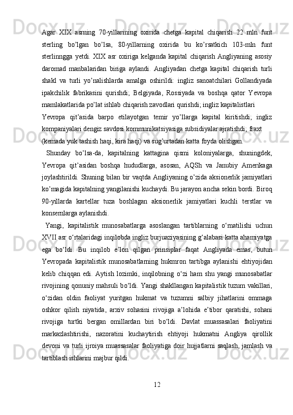 Agar   XIX   asrning   70-yillarining   oxirida   chetga   kapital   chiqarish   22   mln   funt
sterling   bo’lgan   bo’lsa,   80-yillarning   oxirida   bu   ko’rsatkich   103-mln   funt
sterlinngga   yetdi.   XIX   asr   oxiriga   kelganda   kapital   chiqarish   Angliyaning   asosiy
daromad   manbalaridan   biriga   aylandi.   Angliyadan   chetga   kapital   chiqarish   turli
shakl   va   turli   yo’nalishlarda   amalga   oshirildi:   ingliz   sanoatchilari   Gollandiyada
ipakchilik   fabrikasini   qurishdi;   Belgiyada,   Rossiyada   va   boshqa   qator   Yevropa
mamlakatlarida po’lat ishlab chiqarish zavodlari qurishdi; ingliz kapitalistlari 
Yevropa   qit’asida   barpo   etilayotgan   temir   yo’llarga   kapital   kiritishdi;   ingliz
kompaniyalari dengiz savdosi kommunikatsiyasiga subsidiyalar ajratishdi; fraxt 
(kemada yuk tashish haqi, kira haqi) va sug’urtadan katta foyda olishgan.   
  Shunday   bo’lsa-da,   kapitalning   kattagina   qismi   koloniyalarga,   shuningdek,
Yevropa   qit’asidan   boshqa   hududlarga,   asosan,   AQSh   va   Janubiy   Amerikaga
joylashtirildi. Shuning bilan bir vaqtda Angliyaning o’zida aksionerlik jamiyatlari
ko’magida kapitalning yangilanishi kuchaydi. Bu jarayon ancha sekin bordi. Biroq
90-yillarda   kartellar   tuza   boshlagan   aksionerlik   jamiyatlari   kuchli   terstlar   va
konsernlarga aylanishdi.         
  Yangi,   kapitalistik   munosabatlarga   asoslangan   tartiblarning   о ‘rnatilishi   uchun
XVII asr  о ‘rtalaridagi inqilobda ingliz burjuaziyasining g‘alabasi katta ahamiyatga
ega   b о ‘ldi.   Bu   inqilob   e’lon   qilgan   prinsiplar   faqat   Angliyada   emas,   butun
Yevropada   kapitalistik   munosabatlarning   hukmron   tartibga   aylanishi   ehtiyojidan
kelib   chiqqan   edi.   Aytish   lozimki,   inqilobning   о ‘zi   ham   shu   yangi   munosabatlar
rivojining qonuniy mahsuli b о ‘ldi. Yangi shakllangan kapitalistik tuzum vakillari,
о ‘zidan   oldin   faoliyat   yuritgan   hukmat   va   tuzumni   salbiy   jihatlarini   ommaga
oshkor   qilish   niyatida,   arxiv   sohasini   rivojiga   a’lohida   e’tibor   qaratishi,   sohani
rivojiga   turtki   bergan   omillardan   biri   b о ‘ldi.   Davlat   muassasalari   faoliyatini
markazlashtirishi,   nazoratini   kuchaytirish   ehtiyoji   hukmatni   Angliya   qirollik
devoni va turli  ijroiya muassasalar  faoliyatiga doir hujjatlarni  saqlash,  jamlash  va
tartiblash ishlarini majbur qildi.          
12  
  