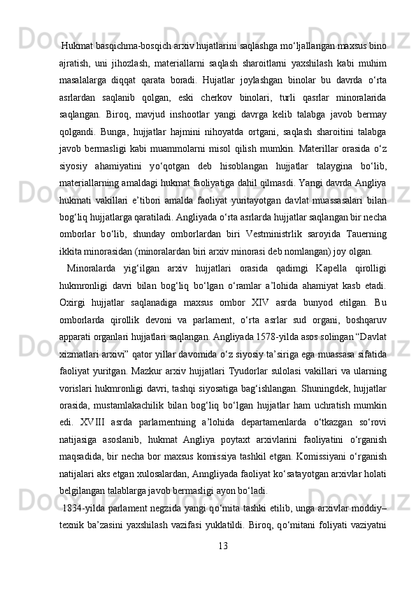  Hukmat basqichma-bosqich arxiv hujatlarini saqlashga m о ‘ljallangan maxsus bino
ajratish,   uni   jihozlash,   materiallarni   saqlash   sharoitlarni   yaxshilash   kabi   muhim
masalalarga   diqqat   qarata   boradi.   Hujatlar   joylashgan   binolar   bu   davrda   о ‘rta
asrlardan   saqlanib   qolgan,   eski   cherkov   binolari,   turli   qasrlar   minoralarida
saqlangan.   Biroq,   mavjud   inshootlar   yangi   davrga   kelib   talabga   javob   bermay
qolgandi.   Bunga,   hujjatlar   hajmini   nihoyatda   ortgani,   saqlash   sharoitini   talabga
javob   bermasligi   kabi   muammolarni   misol   qilish   mumkin.   Materillar   orasida   о ‘z
siyosiy   ahamiyatini   y о ‘qotgan   deb   hisoblangan   hujjatlar   talaygina   b о ‘lib,
materiallarning amaldagi hukmat faoliyatiga dahil qilmasdi. Yangi davrda Angliya
hukmati   vakillari   e’tibori   amalda   faoliyat   yuritayotgan   davlat   muassasalari   bilan
bog‘liq hujjatlarga qaratiladi. Angliyada  о ‘rta asrlarda hujjatlar saqlangan bir necha
omborlar   b о ‘lib,   shunday   omborlardan   biri   Vestministrlik   saroyida   Tauerning
ikkita minorasidan (minoralardan biri arxiv minorasi deb nomlangan) joy olgan. 
  Minoralarda   yig‘ilgan   arxiv   hujjatlari   orasida   qadimgi   Kapella   qirolligi
hukmronligi   davri   bilan   bog‘liq   b о ‘lgan   о ‘ramlar   a’lohida   ahamiyat   kasb   etadi.
Oxirgi   hujjatlar   saqlanadiga   maxsus   ombor   XIV   asrda   bunyod   etilgan.   Bu
omborlarda   qirollik   devoni   va   parlament,   о ‘rta   asrlar   sud   organi,   boshqaruv
apparati organlari hujjatlari saqlangan. Angliyada 1578-yilda asos solingan “Davlat
xizmatlari arxivi” qator yillar davomida   о ‘z siyosiy ta’siriga ega muassasa sifatida
faoliyat   yuritgan.   Mazkur   arxiv   hujjatlari   Tyudorlar   sulolasi   vakillari   va   ularning
vorislari hukmronligi davri, tashqi siyosatiga bag‘ishlangan. Shuningdek, hujjatlar
orasida,   mustamlakachilik   bilan   bog‘liq   b о ‘lgan   hujjatlar   ham   uchratish   mumkin
edi.   XVIII   asrda   parlamentning   a’lohida   departamenlarda   о ‘tkazgan   s о ‘rovi
natijasiga   asoslanib,   hukmat   Angliya   poytaxt   arxivlarini   faoliyatini   о ‘rganish
maqsadida,  bir  necha  bor  maxsus  komissiya  tashkil  etgan. Komissiyani   о ‘rganish
natijalari aks etgan xulosalardan, Anngliyada faoliyat k о ‘satayotgan arxivlar holati
belgilangan talablarga javob bermasligi ayon b о ‘ladi.       
  1834-yilda parlament negzida yangi q о ‘mita tashki etilib, unga arxivlar moddiy–
texnik   ba’zasini   yaxshilash   vazifasi   yuklatildi.   Biroq,   q о ‘mitani   foliyati   vaziyatni
13  
  