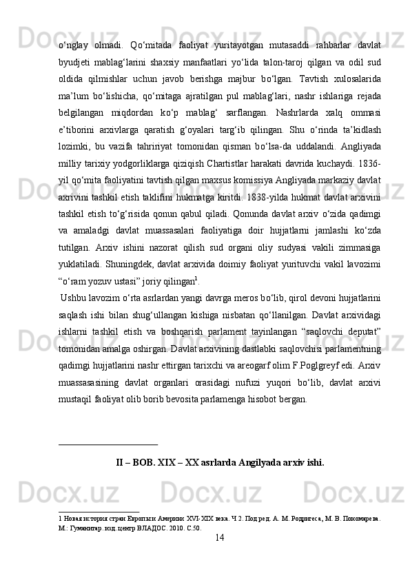 о ‘nglay   olmadi.   Q о ‘mitada   faoliyat   yuritayotgan   mutasaddi   rahbarlar   davlat
byudjeti   mablag‘larini   shaxsiy   manfaatlari   y о ‘lida   talon-taroj   qilgan   va   odil   sud
oldida   qilmishlar   uchun   javob   berishga   majbur   b о ‘lgan.   Tavtish   xulosalarida
ma’lum   b о ‘lishicha,   q о ‘mitaga   ajratilgan   pul   mablag‘lari,   nashr   ishlariga   rejada
belgilangan   miqdordan   k о ‘p   mablag‘   sarflangan.   Nashrlarda   xalq   ommasi
e’tiborini   arxivlarga   qaratish   g‘oyalari   targ‘ib   qilingan.   Shu   о ‘rinda   ta’kidlash
lozimki,   bu   vazifa   tahririyat   tomonidan   qisman   b о ‘lsa-da   uddalandi.   Angliyada
milliy tarixiy yodgorliklarga qiziqish Chartistlar harakati  davrida kuchaydi. 1836-
yil q о ‘mita faoliyatini tavtish qilgan maxsus komissiya Angliyada markaziy davlat
axrivini  tashkil  etish taklifini hukmatga kiritdi. 1838-yilda hukmat  davlat arxivini
tashkil   etish  t о ‘g‘risida   qonun qabul   qiladi.  Qonunda  davlat  arxiv   о ‘zida  qadimgi
va   amaladgi   davlat   muassasalari   faoliyatiga   doir   hujjatlarni   jamlashi   k о ‘zda
tutilgan.   Arxiv   ishini   nazorat   qilish   sud   organi   oliy   sudyasi   vakili   zimmasiga
yuklatiladi. Shuningdek, davlat arxivida doimiy faoliyat yurituvchi vakil lavozimi
“ о ‘ram yozuv ustasi” joriy qilingan 1
.          
 Ushbu lavozim  о ‘rta asrlardan yangi davrga meros b о ‘lib, qirol devoni hujjatlarini
saqlash   ishi   bilan   shug‘ullangan   kishiga   nisbatan   q о ‘llanilgan.   Davlat   arxividagi
ishlarni   tashkil   etish   va   boshqarish   parlament   tayinlangan   “saqlovchi   deputat”
tomonidan amalga oshirgan. Davlat arxivining dastlabki saqlovchisi parlamentning
qadimgi hujjatlarini nashr ettirgan tarixchi va areogarf olim F.Poglgreyf edi. Arxiv
muassasasining   davlat   organlari   orasidagi   nufuzi   yuqori   b о ‘lib,   davlat   arxivi
mustaqil faoliyat olib borib bevosita parlamenga hisobot bergan.  
 
 
II – BOB. XIX – XX asrlarda Angilyada arxiv ishi. 
1  Новая история стран Европы и Америки XVI-XIX века. Ч 2. Под ред. А. М. Родригеса, М. В. Пономарева.
М.: Гуманитар. изд. центр ВЛАДОС. 2010. С.50. 
14  
  